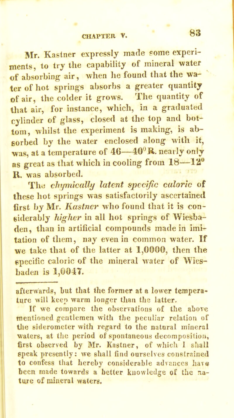 Mr. Kastner expressly made Fome experi- ments, to try the capability of mineral water of absorbing air, when lie found that the wa- ter of hot springs absorbs a greater quantity of air, the colder it grows. The quantity of that air, for instance, which, in a graduated cylinder of glass, closed at the top and bot- tom, whilst the experiment is making, is ab- fiorbed by the water enclosed along with it, was, at a temperature of 40—WR. nearly only as great as that wliich in cooling from 18—I'i R. was absorbed. ' Thvj chymically latent specific caloric of these hot springs was satisfactorily ascertained first by Mr. Kastner who found that it is con- liiderably higher in all hot springs of Wiesba- den, than in artificial compounds made in imi- tation of tliem, nay even in common water. If we take that of the latter at 1,0000, then the epecilic caloric of the mineral water of Wies- baden is 1,0047. afterwards, l)ut that the former at a lower tempera- ture will keep warm longer than tlie latter. If we compare the observations of the above mentioned gentlemen with the peculiar relation of the sideromctcr with regard to the natnral mineral waters, at tJie period of spontaneous decomposition, first observed by Mr. Kastner, of which 1 shall epeak presently: we shall find ourselves constrained to confess that liereby considerable advances have been made towards a better kiiowledge of the na- ture of mineral waters.