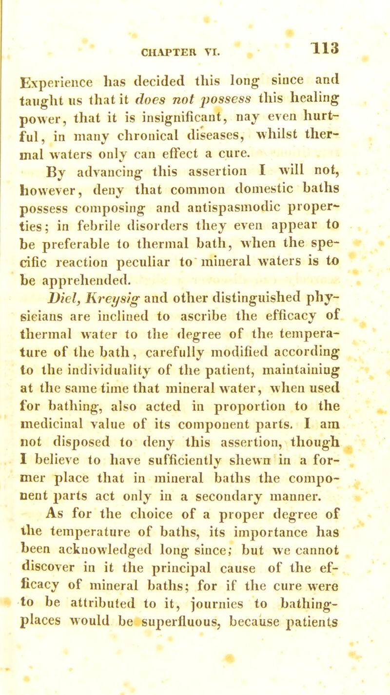 CH.\PTEIl VI. » • ' T-13 Experience has decided this long since and taught us that it does not jjossess this healing power, that it is insignificant, nay even hurt- ful, in many chronical diseases, whilst ther- mal waters only can effect a cure. By advancing this assertion I will not, however, deny that common domestic baths possess composing and antispasmodic proper- ties ; in febrile disorders they even appear to be preferable to thermal bath, when the spe- cific reaction peculiar to mineral waters is to be apprehended. Did, Kreysig and other distinguished phy- sicians are inclined to ascribe the efficacy of thermal water to the degree of the tempera- ture of the bath, carefully modified according to the individuality of the patient, maintaining at the same time that mineral water, when used for bathing, also acted in proportion to the medicinal value of its component parts. I am not disposed to deny this assertion, though .. I believe to have sufficiently shewn in a for- mer place that in mineral baths the compo- nent parts act only in a secondary manner. As for the choice of a proper degree of the temperature of baths, its importance has been acknowledged long since; but we cannot ] discover in it the principal cause of the ef- ficacy of mineral baths; for if the cure were to be attributed to it, journies to bathing- places Avould be superfluous, because patients