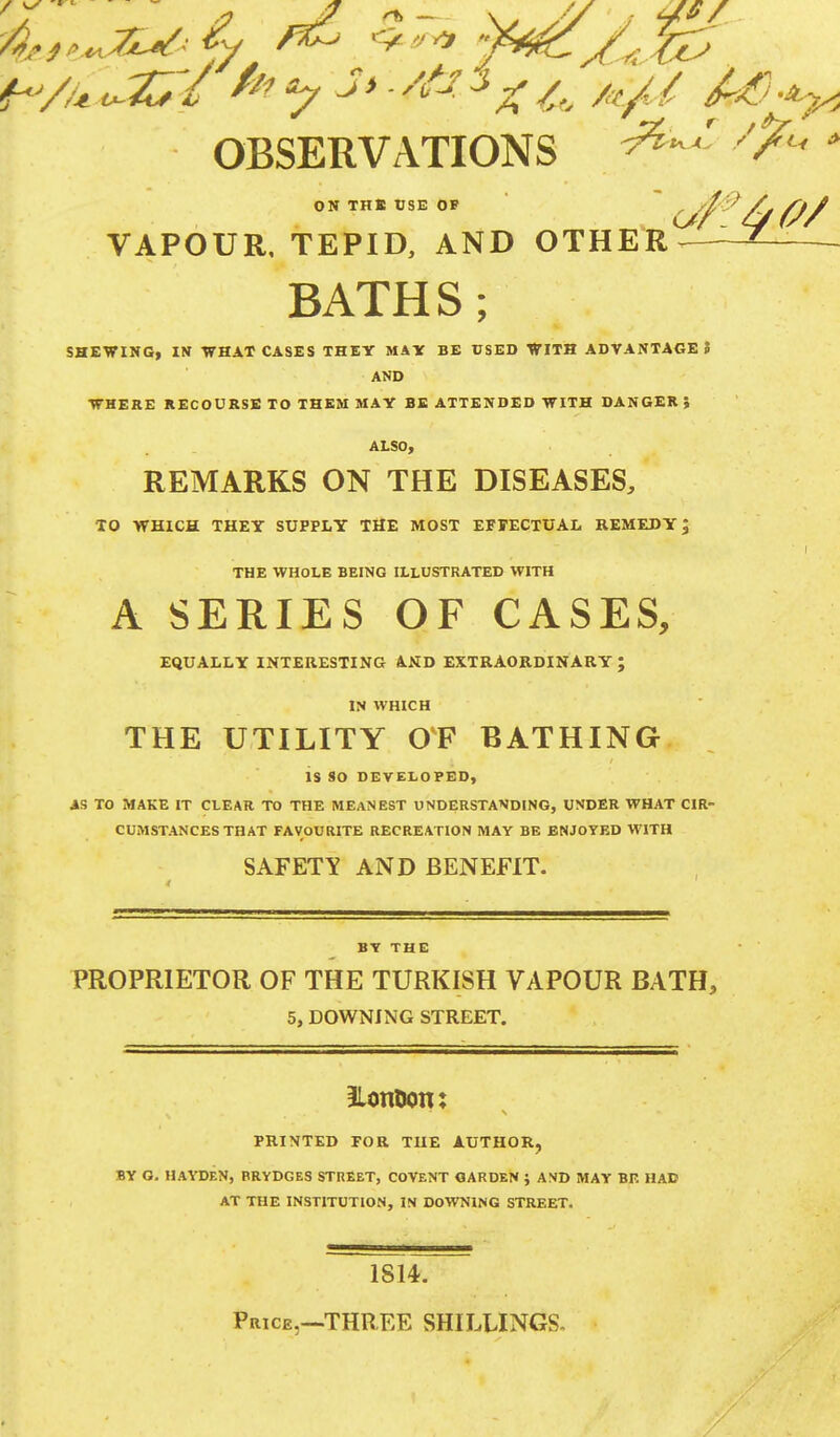 OBSERVATIONS ^Z fa * ON THE USE OF (jl/ ft/ VAPOUR. TEPID, AND OTHER*^-— BATHS; SHEWING, IN WHAT CASES THEY MAY BE USED WITH ADVANTAGES AND WHERE RECOURSE TO THEM MAY BE ATTENDED WITH DANGER, ALSO, REMARKS ON THE DISEASES, TO WHICH THEY SUPPLY THE MOST EFFECTUAL REMEDY; THE WHOLE BEING ILLUSTRATED WITH A SERIES OF CASES, EQUALLY INTERESTING AND EXTRAORDINARY; IN WHICH THE UTILITY OF BATHING is SO DEVELOPED, AS TO MAKE IT CLEAR TO THE MEANEST UNDERSTANDING, UNDER WHAT CIR- CUMSTANCES THAT FAVOURITE RECREATION MAY BE ENJOYED WITH SAFETY AND BENEFIT. BY THE PROPRIETOR OF THE TURKISH VAPOUR BATH, 5, DOWNING STREET. 3lotttwtt: PRINTED FOR THE AUTHOR, BY G. HAYDEN, RRYDGES STREET, COVENT GARDEN } AND MAY BE HAD AT THE INSTITUTION, IN DOWNING STREET. 1814. Price,—THREE SHILLINGS-