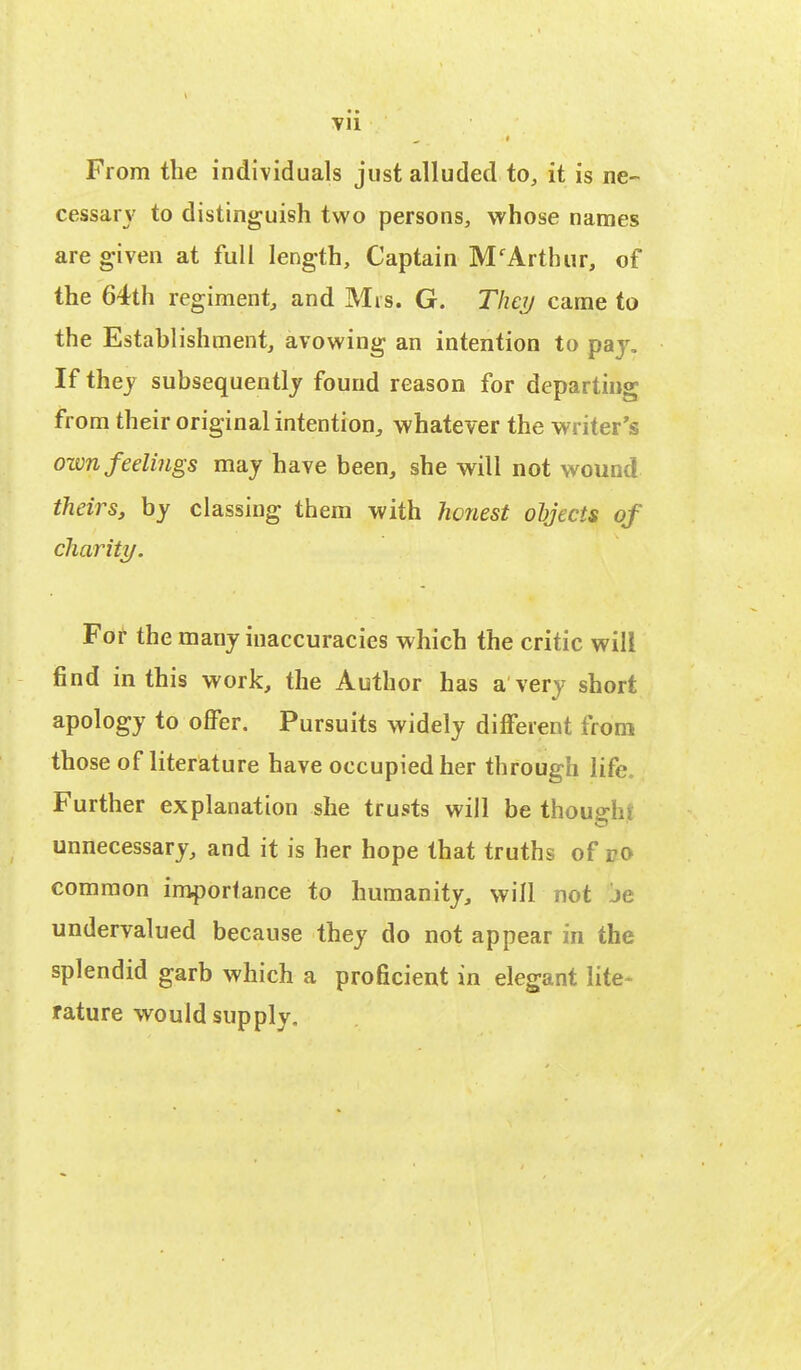 Vll From the individuals just alluded to, it is ne- cessary to distinguish two persons, whose names are given at full length, Captain MfArthur, of the 64th regiment, and Mis. G. They came to the Establishment, avowing an intention to pay. If they subsequently found reason for departing from their original intention, whatever the writer's own feelings may have been, she will not wound theirs, by classing them with honest objects of charity. For the many inaccuracies which the critic will find in this work, the Author has a very short apology to offer. Pursuits widely different from those of literature have occupied her through life. Further explanation she trusts will be thouehr unnecessary, and it is her hope that truths of ro common importance to humanity, will not je undervalued because they do not appear in the splendid garb which a proficient in elegant lite- rature would supply.