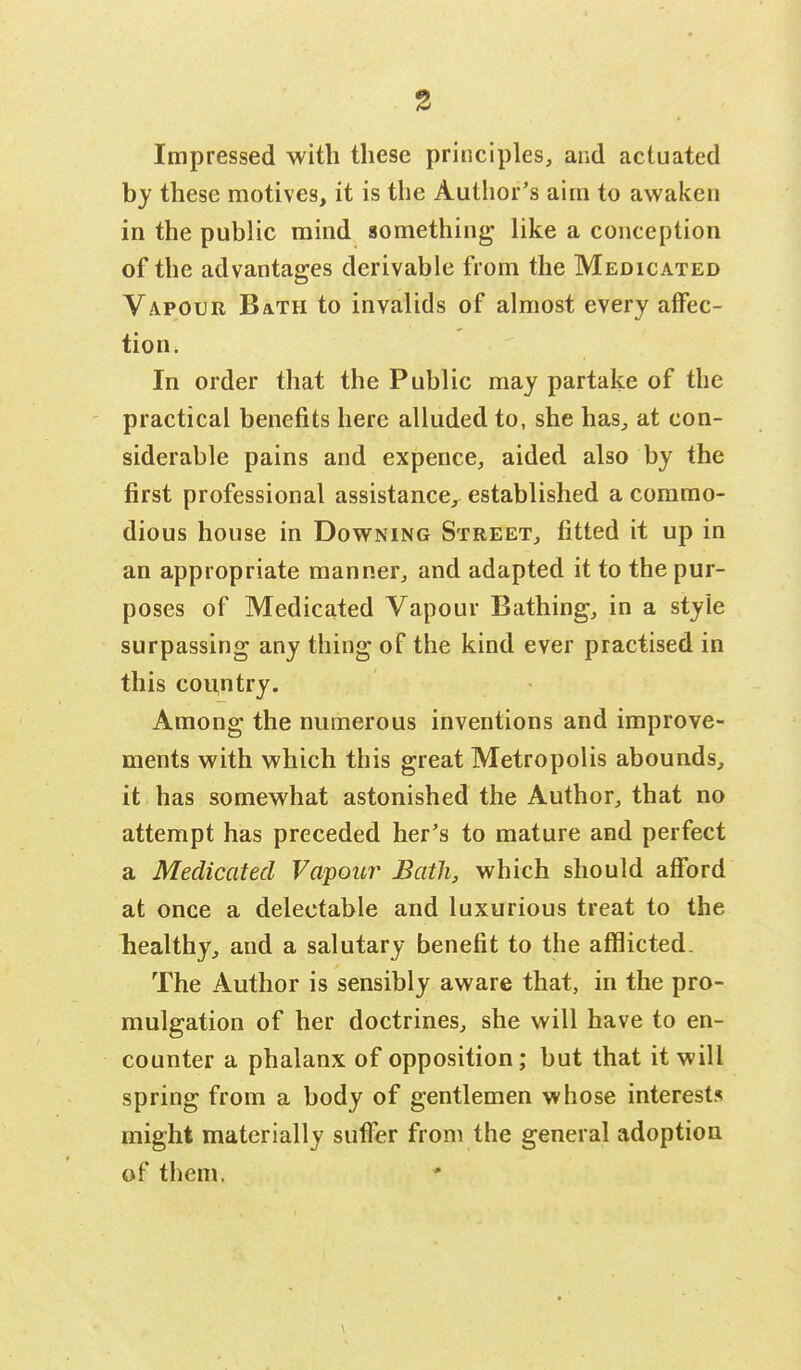 Impressed with these principles, and actuated by these motives, it is the Author's aim to awaken in the public mind something like a conception of the advantages derivable from the Medicated Vapour Bath to invalids of almost every affec- tion. In order that the Public may partake of the practical benefits here alluded to, she has, at con- siderable pains and expeuce, aided also by the first professional assistance, established a commo- dious house in Downing Street, fitted it up in an appropriate manner, and adapted it to the pur- poses of Medicated Vapour Bathing, in a style surpassing any thing of the kind ever practised in this country. Among the numerous inventions and improve- ments with which this great Metropolis abounds, it has somewhat astonished the Author, that no attempt has preceded her's to mature and perfect a Medicated Vapour Bath, which should afford at once a delectable and luxurious treat to the healthy, and a salutary benefit to the afflicted. The Author is sensibly aware that, in the pro- mulgation of her doctrines, she will have to en- counter a phalanx of opposition; but that it will spring from a body of gentlemen whose interests might materially suffer from the general adoption of them.