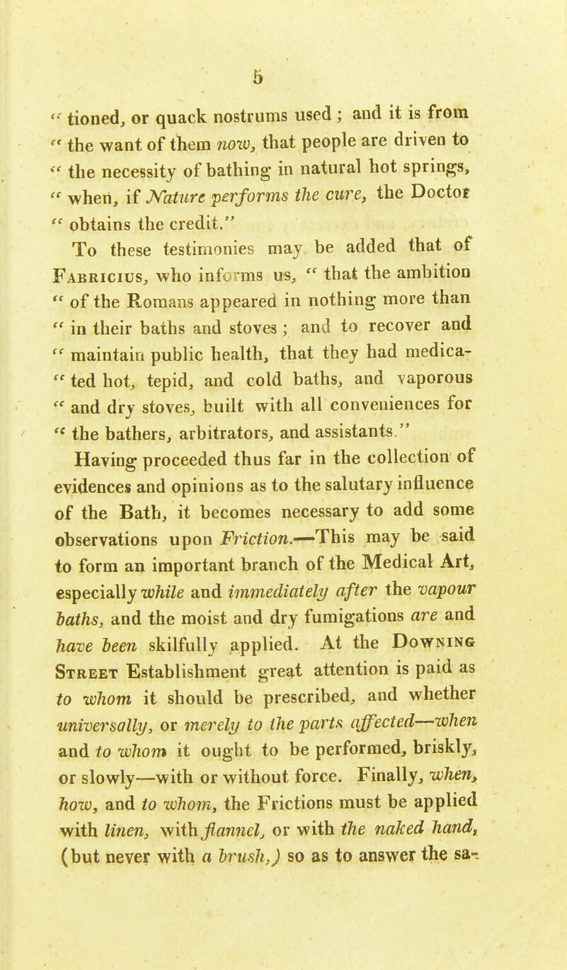  tioned, or quack nostrums used ; and it is from  the want of them now, that people are driven to  the necessity of bathing in natural hot springs,  when, if Nature performs the cure, the Doctor  obtains the credit. To these testimonies may be added that of Fabricius, who informs us,  that the ambition  of the Romans appeared in nothing more than  in their baths and stoves; and to recover and « maintain public health, that they had medica-  ted hot, tepid, and cold baths, and vaporous  and dry stoves, built with all conveniences for  the bathers, arbitrators, and assistants. Having proceeded thus far in the collection of evidences and opinions as to the salutary influence of the Bath, it becomes necessary to add some observations upon Friction.—This may be said to form an important branch of the Medical Art, especially while and immediately after the vapour laths, and the moist and dry fumigations are and have been skilfully applied. At the Downing Street Establishment great attention is paid as to whom it should be prescribed, and whether universally, or merely to the parts affected—when and to whom it ought to be performed, briskly, or slowly—with or without force. Finally, when, how, and to whom, the Frictions must be applied with linen, with flannel, or with the naked hand, (but never with a brush,) so as to answer the sa-