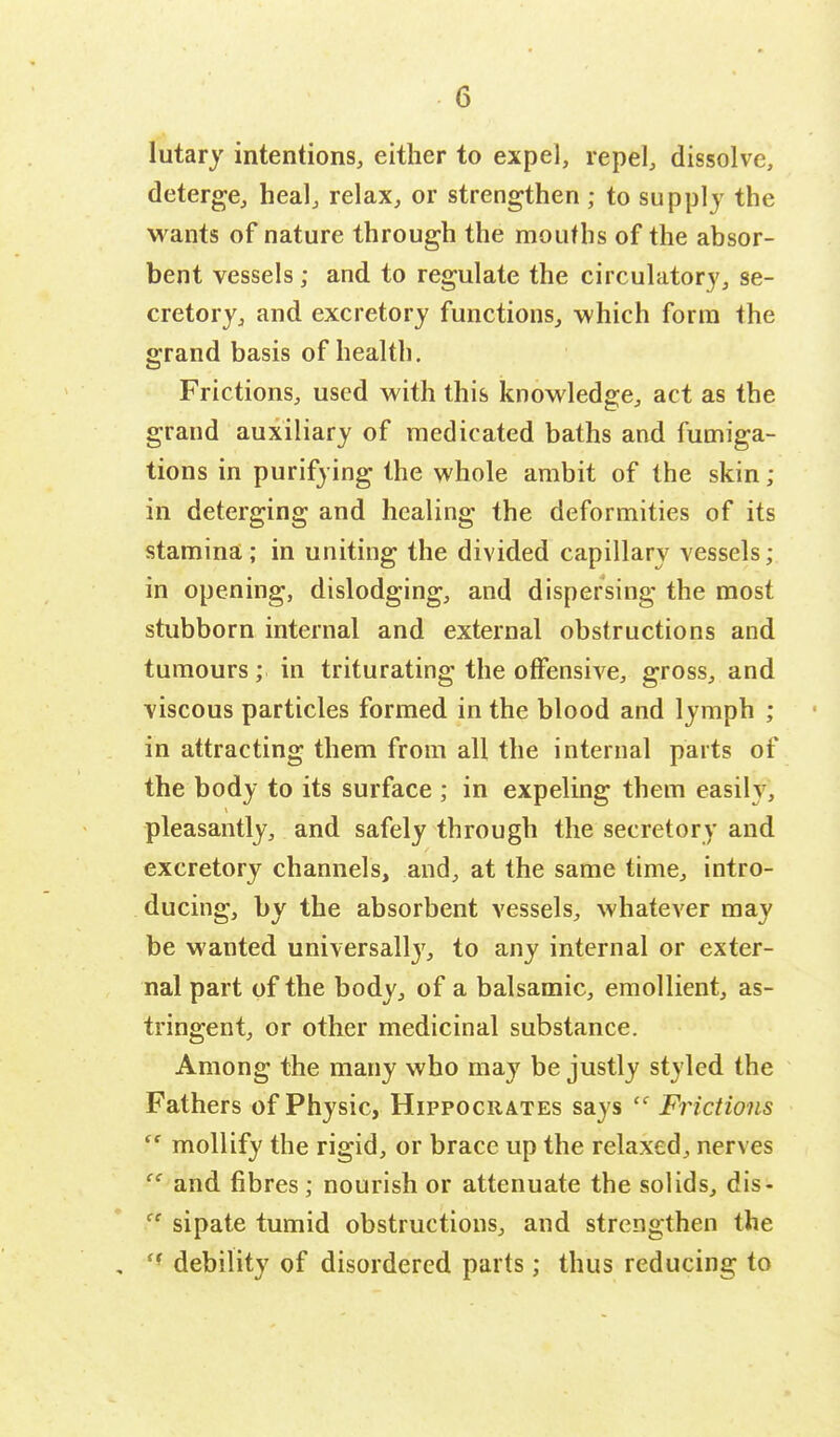 lutary intentions, either to expel, repel, dissolve, deterge, heal, relax, or strengthen ; to supply the wants of nature through the mouths of the absor- bent vessels; and to regulate the circulatory, se- cretory, and excretory functions, which form the grand basis of health. Frictions, used with this knowledge, act as the grand auxiliary of medicated baths and fumiga- tions in purifying the whole ambit of the skin ; in deterging and healing the deformities of its stamina; in uniting the divided capillary vessels; in opening, dislodging, and dispersing the most stubborn internal and external obstructions and tumours; in triturating the offensive, gross, and viscous particles formed in the blood and lymph ; in attracting them from all the internal parts of the body to its surface ; in expeling them easily, pleasantly, and safely through the secretory and excretory channels, and, at the same time, intro- ducing, by the absorbent vessels, whatever may be wanted universally, to any internal or exter- nal part of the body, of a balsamic, emollient, as- tringent, or other medicinal substance. Among the many who ma}7 be justly styled the Fathers of Physic, Hippocrates says  Frictions  mollify the rigid, or brace up the relaxed, nerves  and fibres; nourish or attenuate the solids, dis-  sipate tumid obstructions, and strengthen the , ff debility of disordered parts; thus reducing to