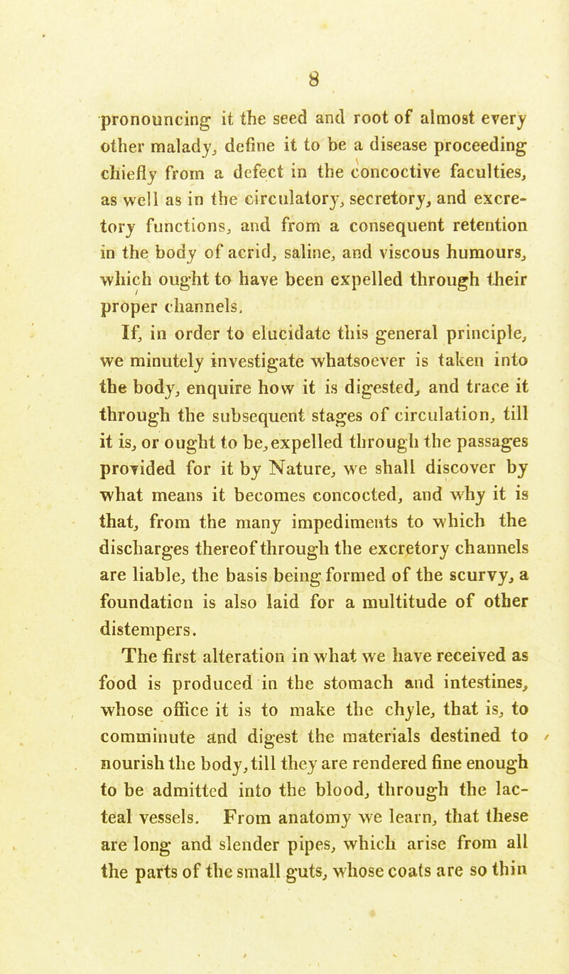 pronouncing it the seed and root of almost every other malady, define it to be a disease proceeding chiefly from a defect in the concoctive faculties, as well as in the circulatory, secretory, and excre- tory functions, and from a consequent retention in the body of acrid, saline, and viscous humours, which ought to have been expelled through their proper channels, If, in order to elucidate this general principle, we minutely investigate whatsoever is taken into the body, enquire how it is digested, and trace it through the subsequent stages of circulation, till it is, or ought to be,expelled through the passages provided for it by Nature, we shall discover by what means it becomes concocted, and why it is that, from the many impediments to which the discharges thereof through the excretory channels are liable, the basis being formed of the scurvy, a foundation is also laid for a multitude of other distempers. The first alteration in what we have received as food is produced in the stomach and intestines, whose office it is to make the chyle, that is, to comminute and digest the materials destined to * nourish the body, till they are rendered fine enough to be admitted into the blood, through the lac- teal vessels. From anatomy we learn, that these are long and slender pipes, which arise from all the parts of the small guts, whose coats are so thin