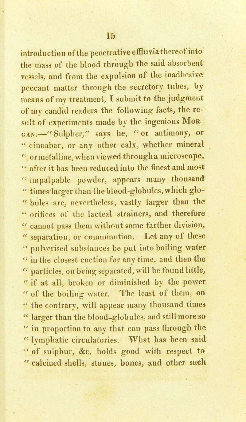 introduction of the penetrative effluvia thereof into the mass of the blood through the said absorbent vessels, and from the expulsion of the inadhesive peccant matter through the secretory tubes, by means of my treatment, I submit to the judgment of my candid readers the following facts, the re- sult of experiments made by the ingenious Mor can.—Sulpher, says he, or antimony, or  cinnabar, or any other calx, whether mineral  ormetalline, when viewed througha microscope, '' after it has been reduced into the finest and most  impalpable powder, appears many thousand  times larger than the blood-globules, which glo-  bules are, nevertheless, vastly larger than the  orifices of the lacteal strainers, and therefore  cannot pass them without some farther division, t{ separation, or comminution. Let any of these <r pulverised substances be put into boiling water  in the closest coction for any time, and then the <c particles, on being separated, will be found little,  if at all, broken or diminished by the power  of the boiling water. The least of them, on t! the contrary, will appear many thousand times (c larger than the blood-globules, and still more so  in proportion to any that can pass through the ee lymphatic circulatories. What has been said  of sulphur, &c. holds good with respect to te calcined shells, stones, bones, and other such