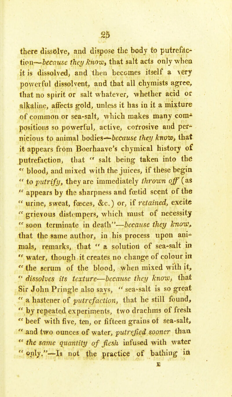 there dissolve, and dispose the body to putrefac- tion—because they know, that salt acts only when it is dissolved, and then becomes itself a very powerful dissolvent, and that all chymists agree, that no spirit or salt whatever, whether acid or alkaline, affects gold, unless it has in it a mixture of common or sea-salt, which makes many com- positions so powerful, active, corrosive and per- nicious to animal bodies—foctjwse they know, that it appears from Boerhaave's chymical history of putrefaction, that  salt being taken into the ec blood, and mixed with the juices, if these begin  to putrify, they are immediately thrown off (as  appears by the sharpness and foetid scent of the ff urine, sweat, foeces, &c.) or, if retained, excite ce grievous distempers, which must of necessity te soon terminate in death—because they know, that the same author, in his process upon ani- mals, remarks, that  a solution of sea-satt in te water, though it creates no change of colour in ee the serum of the blood, when mixed with it,  dissolves its texture—because they knoWi that Sir John Pringle also says,  sea-salt is so great  a hastener of putrefaction, that he still found,  by repeated experiments, two drachms of fresh  beef with five, ten, or fifteen grains of sea-salt, u and two ounces of water, putrefied sooner than  the same quantity of flesh infused with water  only.—Is not the practice of bathing ia