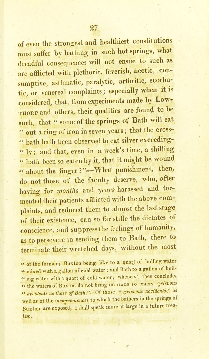 of even the strongest and healthiest constitutions must suffer by bathing in such hot springs, what dreadful consequences will not ensue to such as are afflicted with plethoric, feverish, hectic, con- sumptive, asthmatic, paralytic, arthritic, scorbu- tic, or venereal complaints; especially when it is considered, that, from experiments made by Low* thorp and others, their qualities are found to be such, that 'f some of the springs of Bath will eat  out a ring of iron in seven years; that the cross*  bath hath been observed to eat silver exceeding- « ly; and that, even in a week's time, a shilling  hath been so eaten by it, that it might be wound « about the finger What punishment, then, do not those of the faculty deserve, who, after having for months and ijears harassed and tor- mented their patients afflicted with the above com- plaints, and reduced them to almost the last stage of their existence, can so far stifle the dictates of conscience, and suppress the feelings of humanity, as to persevere in sending them to Bath, there to terminate their wretched days, without the most « of the former; Buxton being like to a quart of boiling water « mixed with a gallon of cold water; and Bath to a gallon of boil- « ing water with a quart of cold water; whence, they conclude, « the waters of Buxton do not bring on h^lf so many grievous « accidents as those of Bath.-Ot those « grievous accidents, as well as of the inconveniences to winch the bathers in the springs of Buxton are exposed, I shall speak more at large in a future trea. tise.