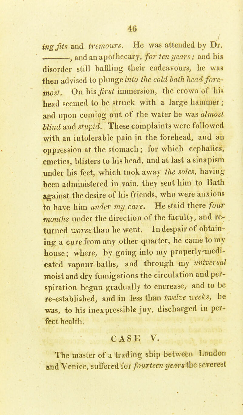 40 J ingfits and tremours. He was attended by Dr. ——, and an apothecary, for ten years; and his disorder still baffling their endeavours, he was then advised to plunge into the cold bath headfore- most. On his first immersion, the crown of his head seemed to be struck with a large hammer; and upon coming out of the water he was almost Mind and stupid. These complaints were followed with an intolerable pain in the forehead, and an oppression at the stomach; for which cephalics, emetics, blisters to his head, and at last a sinapism under his feet, which took away the soles, having been administered in vain, they sent him to Bath against the desire of his friends, who were anxious to have him under my care. He staid there four months under the direction of the faculty, and re- turned worse than he went. In despair of obtain- ing a cure from any other quarter, he came to my house; where, by going into my properly-medi- cated vapour-baths, and through my universal moist and dry fumigations the circulation and per- spiration began gradually to encrease, and to be re-established, and in less than twelve weeks, he was, to his inexpressible joy, discharged in per- fect health. CASE V. The master of a trading ship between London and Venice, suffered {ox fourteen years the severest