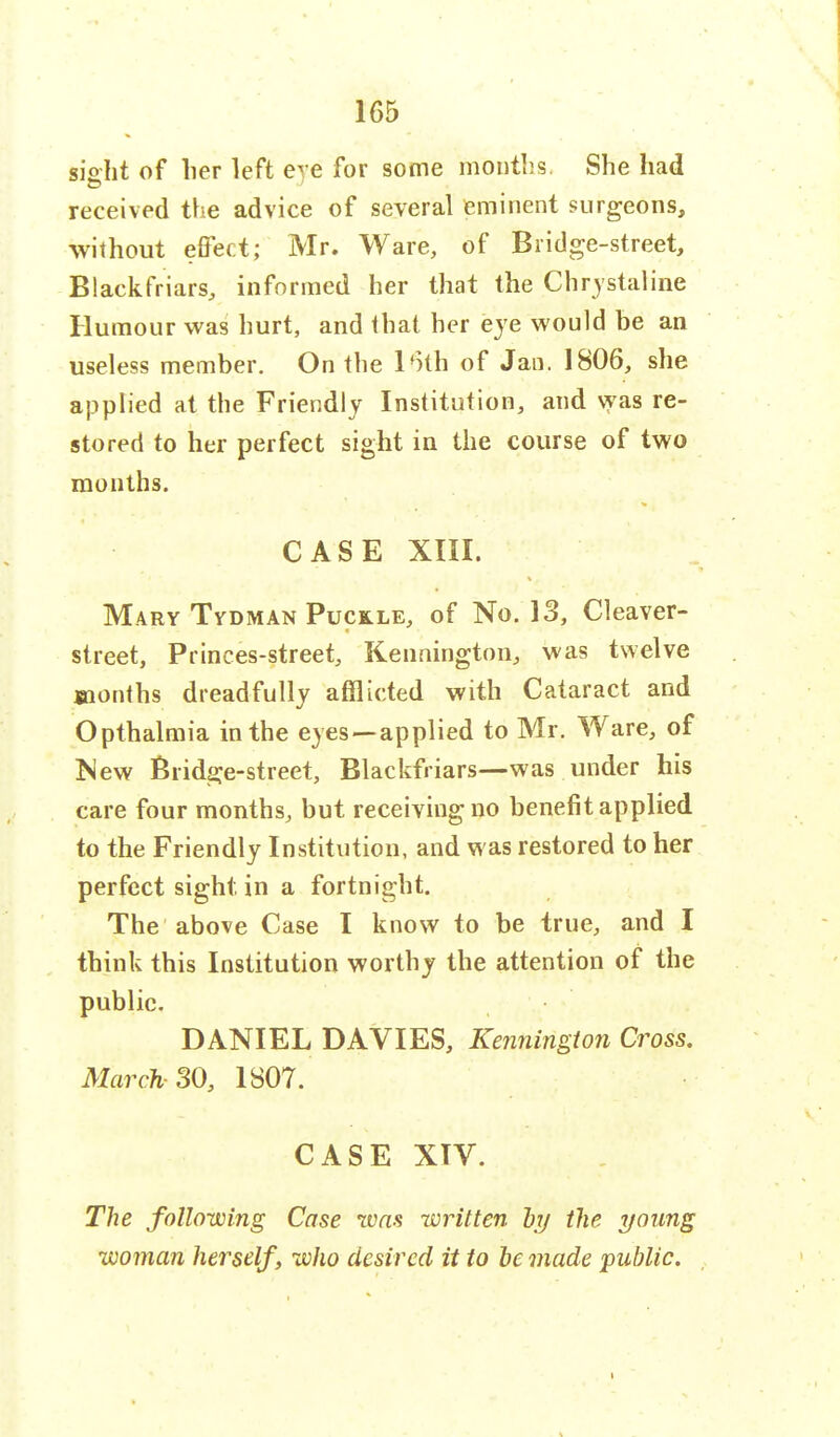 sioht of her left eye for some months. She had received the advice of several eminent surgeons, without effect; Mr. Ware, of Bridge-street, Blackfriars, informed her that the Chrystatine Humour was hurt, and that her eye would be an useless member. On the 16th of Jan. 1806, she applied at the Friendly Institution, and was re- stored to her perfect sight in the course of two months. CASE XIII. Mary Tvdman Puckle, of No. 13, Cleaver- street, Princes-street, Kennington, was twelve months dreadfully afflicted with Cataract and Opthalmia in the eyes —applied to Mr. Ware, of New Bridge-street, Blackfriars—was under his care four months, but receiving no benefit applied to the Friendly Institution, and was restored to her perfect sight in a fortnight. The above Case I know to be true, and I think this Institution worthy the attention of the public. DANIEL DAVIES, Kennington Cross. March- 30, 1807. CASE XIV. The following Case was written by the young woman herself, who desired it to be made public.