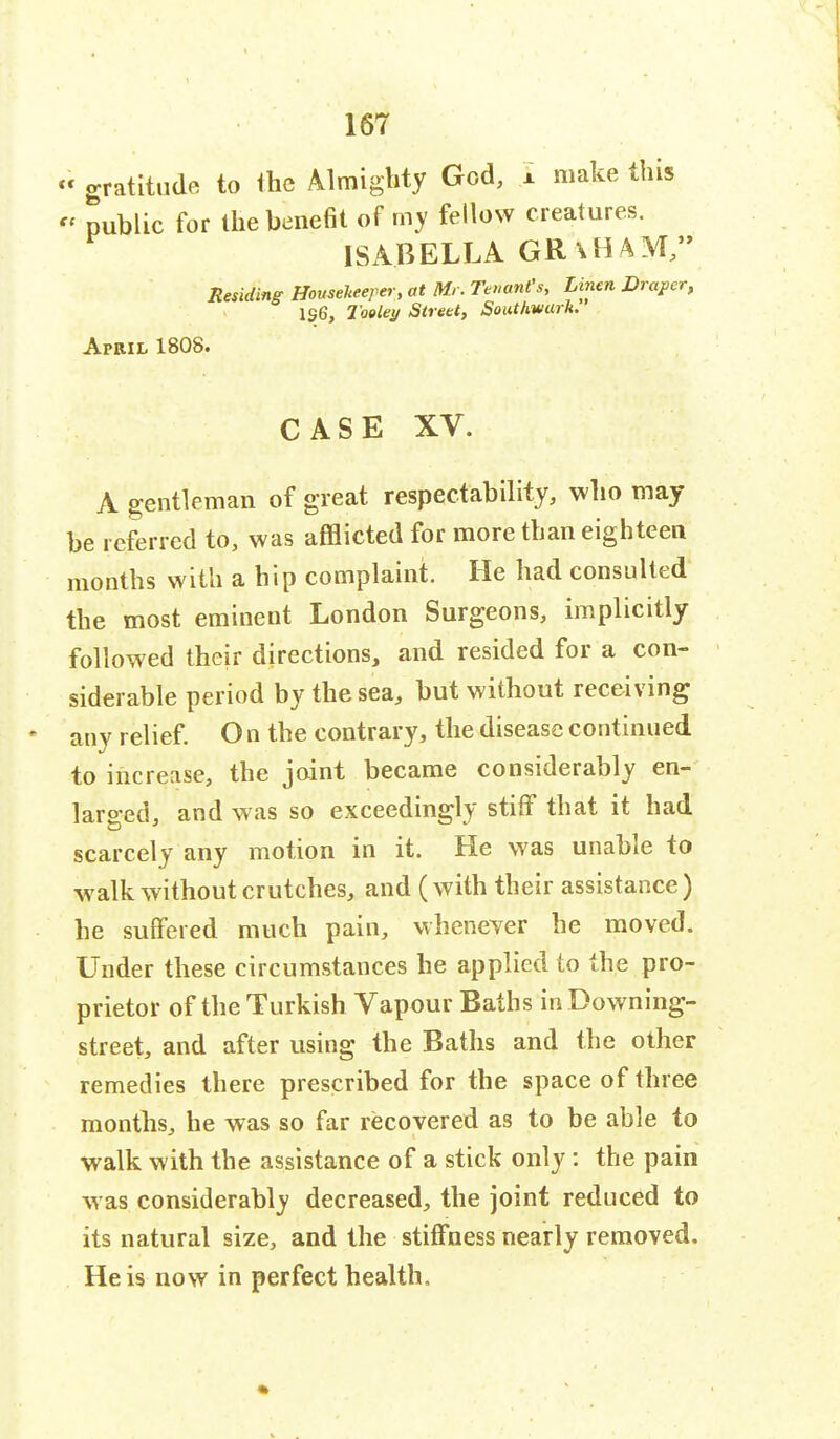 cc gratitude to Ihe Almighty God, x make this public for the benefit of my fellow creatures. ISABELLA GR \ H AM, Residing Housekeeper, at Mr. Tenant's, Linen Draper, 136, Taeley Street, Southwarh. April 1808. CASE XV. A gentleman of great respectability, who may- be referred to, was afflicted for more than eighteen months with a hip complaint. He had consulted the most eminent London Surgeons, implicitly followed their directions, and resided for a con- siderable period by the sea, but without receiving any relief. O n the contrary, the disease continued to increase, the joint became considerably en- larged, and was so exceedingly stiff that it had scarcely any motion in it. He was unable to walk without crutches, and (with their assistance ) he suffered much pain, whenever he moved. Under these circumstances he applied to the pro- prietor of the Turkish Vapour Baths in Downing- street, and after using the Baths and the other remedies there prescribed for the space of three months, he was so far recovered as to be able to walk with the assistance of a stick only: the pain was considerably decreased, the joint reduced to its natural size, and the stiffness nearly removed. He is now in perfect health,