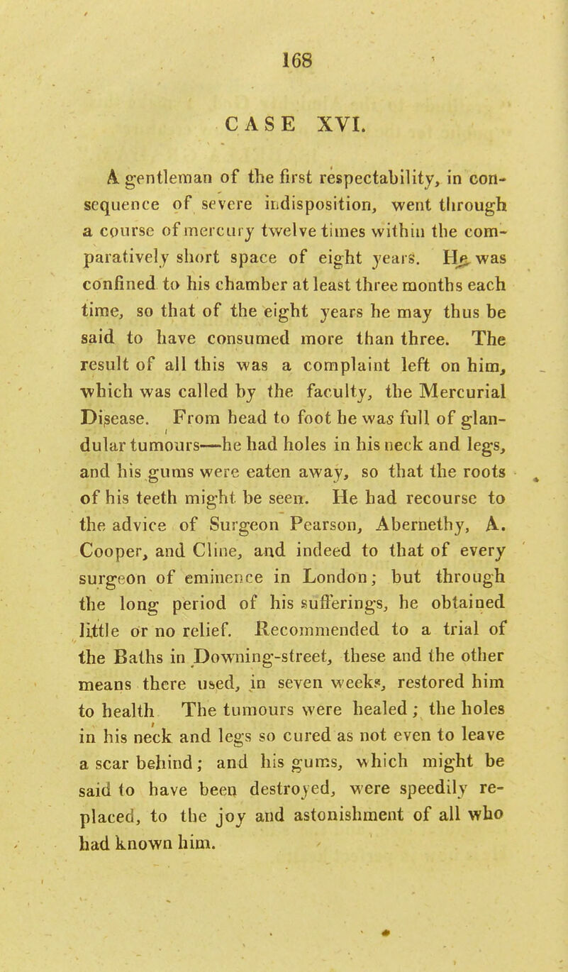 CASE XVI. A. gentleman of the first respectability, in con- sequence of severe indisposition, went through a course of mercury twelve times within the com- paratively short space of eight years. Hg. was confined to his chamber at least three months each time, so that of the eight years he may thus be said to have consumed more than three. The result of all this was a complaint left on him, which was called by the faculty, the Mercurial Disease. From head to foot he was full of glan- dular tumours—he had holes in his neck and legs, and his gums were eaten away, so that the roots t of his teeth might be seen. He had recourse to the advice of Surgeon Pearson, Abernethy, A. Cooper, and Cline, and indeed to that of every surgeon of eminence in London; but through the long period of his sufferings, he obtained little or no relief. Recommended to a trial of the Baths in Downing-street, these and the other means there used, in seven week?, restored him to health The tumours were healed ; the holes in his neck and legs so cured as not even to leave a scar behind; and his gums, which might be said to have been destroyed, were speedily re- placed, to the joy and astonishment of all who had known him.