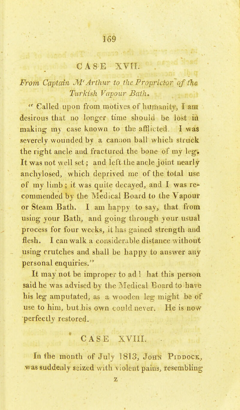 CASE xvn. From Captain McArthur to the Proprietor of the Turkish Vapour Bath*  Called upon from motives of humanity, I am desirous that no longer time should be lost in making my case known to the afflicted, I was severely wounded by a cannon ball which struck the right ancle and fractured the bone of my leg. It was not well set; and left the ancle joint nearly anchylosed, which deprived me of the total use of my limb; it was quite decayed, and I was re- commended by the Medical Board to the Vapour or Steam Bath. I am happy to say, that from using your Bath, and going through your usual process for four weeks, it has gained strength and flesh. I can walk a considerable distance without using crutches and shall be happy to answer any personal enquiries/' It may not be improper to ad 1 hat this person said he was advised by the Medical Board to have his leg amputated, as a wooden leg might be of use to him, butjiis own could never. He is now perfectly restored. CASE XVIII. In the month of July 1813, John Piddock, was suddenly seized with violent pains, resembling z