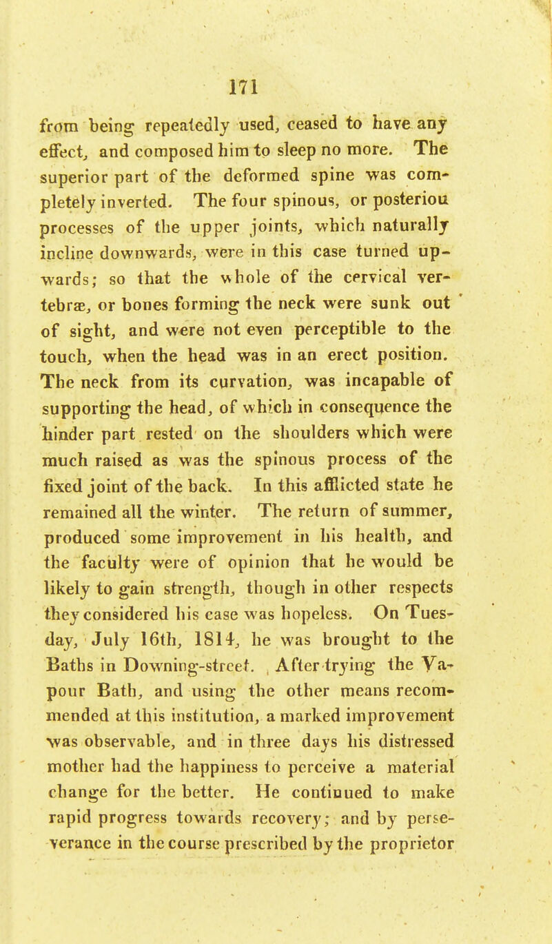 from being repeatedly used, ceased to have any effect, and composed him to sleep no more. The superior part of the deformed spine was com- pletely inverted. The four spinous, or posteriou processes of the upper joints, which naturally incline downwards, were in this case turned up- wards; so that the whole of the cervical ver- tebrae, or bones forming the neck were sunk out ' of sight, and were not even perceptible to the touch, when the head was in an erect position. The neck from its curvation, was incapable of supporting the head, of which in consequence the hinder part rested on the shoulders which were much raised as was the spinous process of the fixed joint of the back. In this afflicted state he remained all the winter. The return of summer, produced some improvement in his health, and the faculty were of opinion that he would be likely to gain strength, though in other respects they considered his case w as hopeless. On Tues- day, July 16th, 1814, he was brought to the Baths in Downing-streef. After trying the Va- pour Bath, and using the other means recom- mended at this institution, a marked improvement was observable, and in three days his distressed mother had the happiness to perceive a material change for the better. He continued to make rapid progress towards recovety; and by perse- verance in the course prescribed by the proprietor