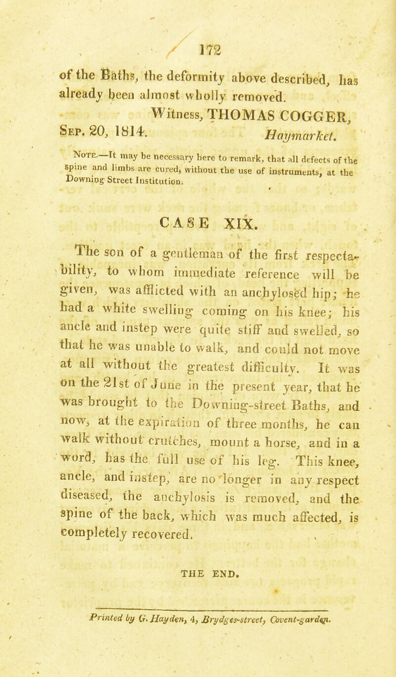 of the Baths, the deformity above described, has already been almost wholly removed. Witness, THOMAS COGGER, Sep. 20, 1814. Hmjmarkct. Note.—It may be necessary here to remark, that all defects of the spine and limbs are cured, without the use of instruments, at the Downing- Street Institution. * CASE XIX. The son of a gentleman of the first respecta- bility, to whom immediate reference will be given, was afflicted with an anchylosed hip; -he had a white swelling coming on his knee; his ancle and instep were quite stiff and swelled, so that he was unable to walk, and could not move at all without the greatest difficulty. It was on the 21st of June in the present year, that he was brought to the Downing-street Baths, and now, at the expiration of three months, he can walk without crutches, mount a horse, and in a word, has the full use of his leg. This knee, ancle, and instep,' are no longer in any respect diseased, the anchylosis is removed, and the spine of the back, which was much affected, is Completely recovered. THE END. Printed by G.JIayde?i, 4, Brydges-street, Qtvent-gwdip.