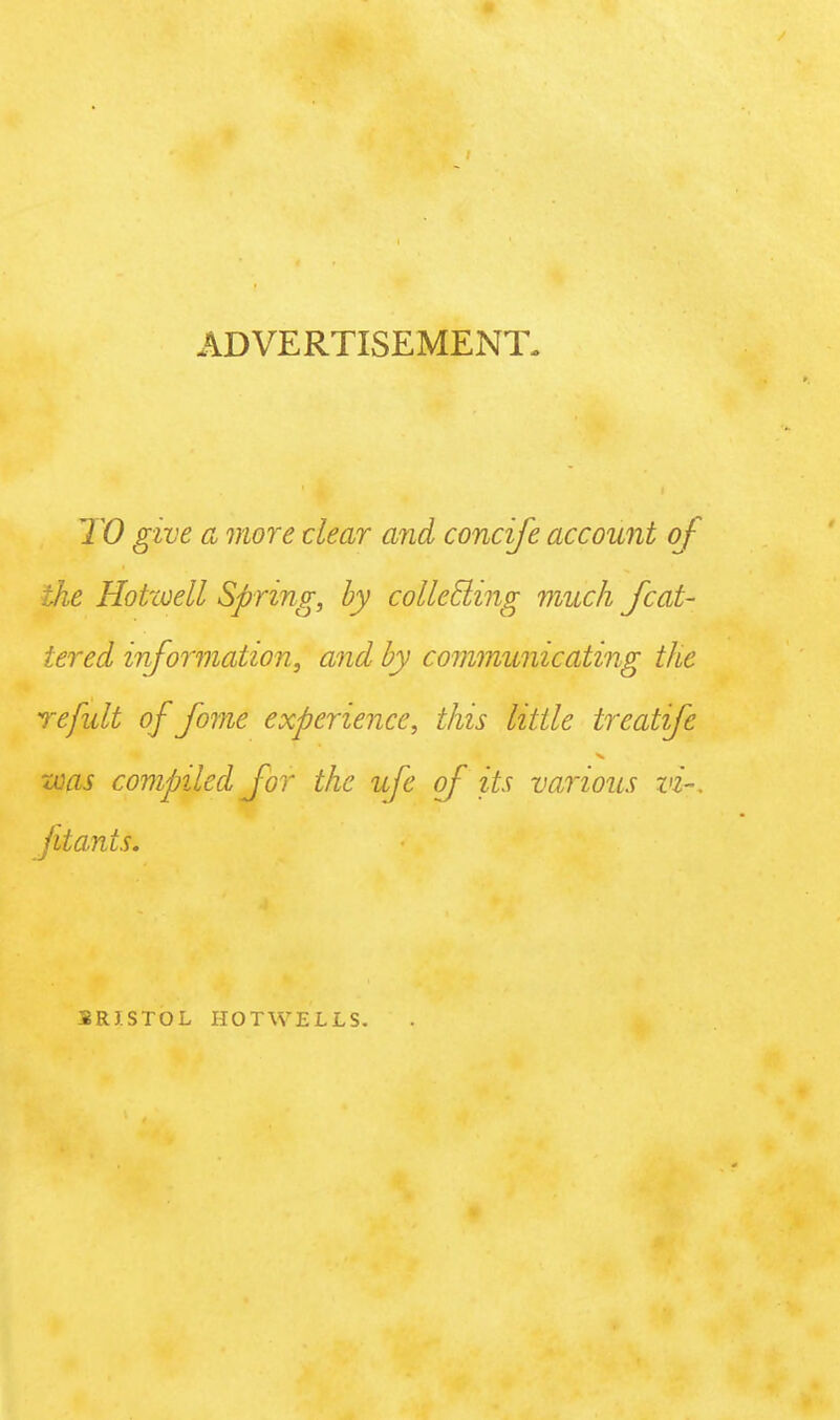 ADVERTISEMENT. TO give a more clear and concife account of the Hottoell Spring, by collecting much feat- tered information, and by communicating the refult of fome experience, this little treatfe was compiled for the ufe of its various vi~. fitants. 3RISTOL HOTWELLS.