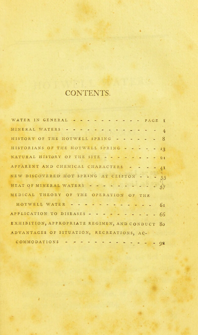 CONTENTS. WATER IN GENERAL • - - PAGE MINERAL WATERS HIS TO RY OF THE HOT WELL SPRING - - - - - HISTORIANS OF THE HOTWELL SPRING NATURAL HISTORY OF THE SITE - APPARENT AND CHEMICAL CHARACTERS .... NEW DISCOVERED HOT SPRING AT CI. IF TON - - . HEAT OF MINERAL WATERS - _ MEDICAL THEORY OF THE OPERATION OF THE HOTWELL WATER - - - - - - - - - . . . APPLICATION TO DISEASES - . EXHIBITION, APPROPRIATE REGIMEN, AND CONDUCT ADVANTAGES OF SITUATION, RECREATIONS, AC- COMMODATIONS - - . .