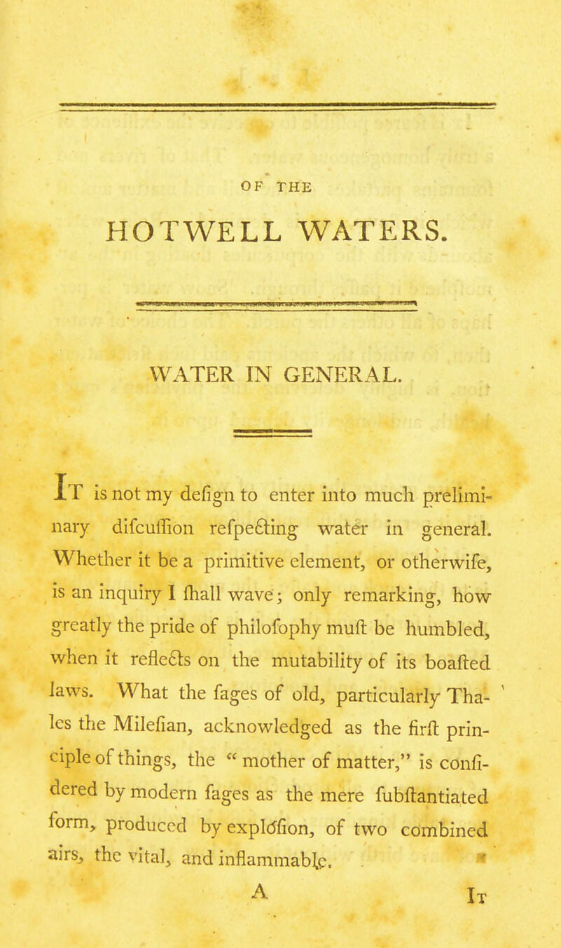 OF THE HOTWELL WATERS. WATER IN GENERAL. It is not my defign to enter into much prelimi- nary difcuffion refpe&ing water in general. Whether it be a primitive element, or otherwife, is an inquiry I ihall wave; only remarking, how greatly the pride of philofophy mult be humbled, when it reflects on the mutability of its boafted laws. What the fages of old, particularly Tha- lcs the Milefian, acknowledged as the firft prin- ciple of things, the  mother of matter, is confi- dered by modern fages as the mere fubftantiated form, produced by exploTion, of two combined airs, the vital, and inflammable. A IX