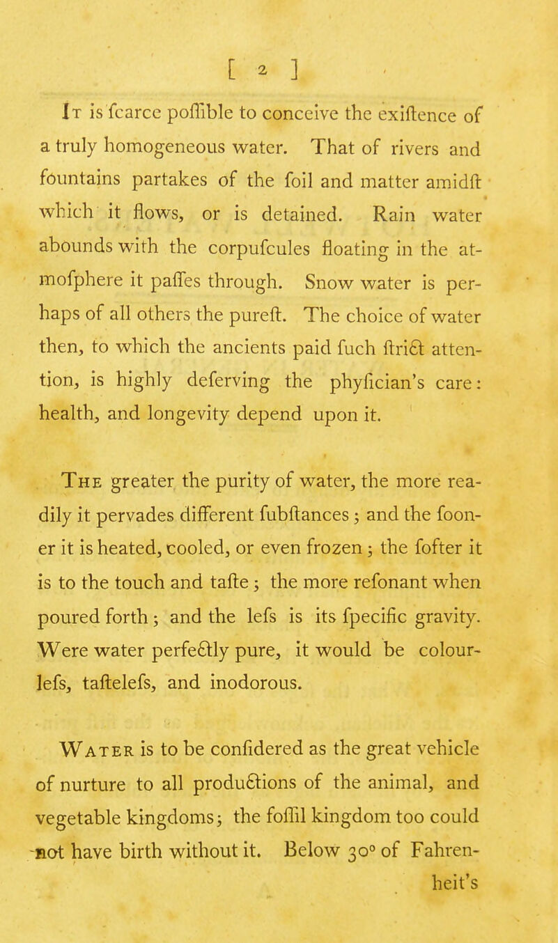 [ * ] It is fcarce poffible to conceive the exiftence of a truly homogeneous water. That of rivers and fountains partakes of the foil and matter amidft which it flows, or is detained. Rain water abounds with the corpufcules floating in the at- mofphere it paffes through. Snow water is per- haps of all others the pureft. The choice of water then, to which the ancients paid fuch ftri£t atten- tion, is highly deferving the phyfician's care: health, and longevity depend upon it. The greater the purity of water, the more rea- dily it pervades different fubftances; and the foon- er it is heated, cooled, or even frozen; the fofter it is to the touch and tafte j the more refonant when poured forth; and the lefs is its fpecific gravity. Were water perfectly pure, it would be colour- lefs, taftelefs, and inodorous. Water is to be confidered as the great vehicle of nurture to all productions of the animal, and vegetable kingdoms; the foflil kingdom too could not have birth without it. Below 300 of Fahren- heit's