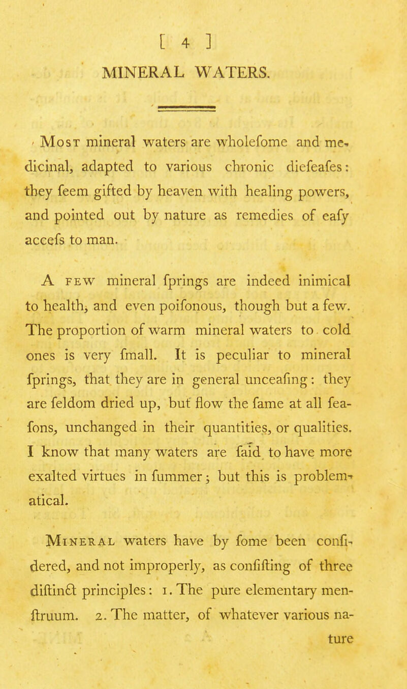 MINERAL WATERS. * Most mineral waters are wholefome and me- dicinal, adapted to various chronic diefeafes: they feem gifted by heaven with healing powers, and pointed out by nature as remedies of eafy accefs to man. A few mineral fprings are indeed inimical to health, and even poifonous, though but a few. The proportion of warm mineral waters to cold ones is very fmall. It is peculiar to mineral fprings, that they are in general unceafmg: they are feldom dried up, but flow the fame at all fea- fons, unchanged in their quantities, or qualities. I know that many waters are faid to have more exalted virtues in fummer; but this is problem-' atical. Mineral waters have by fome been confi- dered, and not improperly, as confifting of three diftincl principles: i. The pure elementary men- ftruum. 2. The matter, of whatever various na- ture