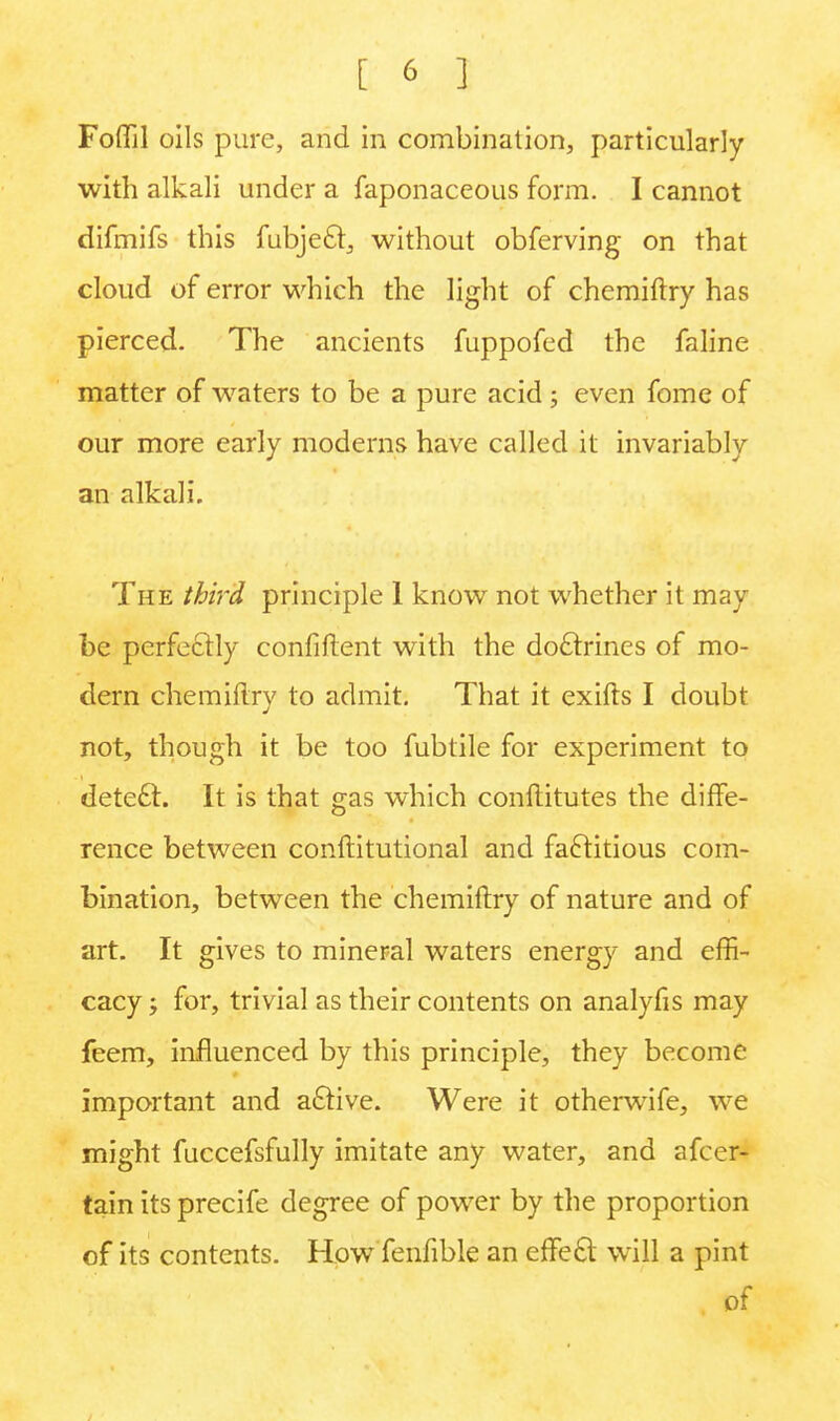 Foffil oils pure, and in combination, particularly with alkali under a faponaceous form. I cannot difmifs this fubjecl, without obferving on that cloud of error which the light of chemiftry has pierced. The ancients fuppofed the faline matter of waters to be a pure acid ; even fome of our more early moderns have called it invariably an alkali. The third principle 1 know not whether it may be perfectly confiftent with the doctrines of mo- dern chemiftrv to admit. That it exifts I doubt J not, though it be too fubtile for experiment to detect. It is that gas which constitutes the diffe- rence between constitutional and factitious com- bination, between the chemiftry of nature and of art. It gives to mineral waters energy and effi- cacy ; for, trivial as their contents on analyfis may feem, influenced by this principle, they become important and active. Were it otherwife, we might fuccefsfully imitate any water, and afcer- tain its precife degree of power by the proportion of its contents. How fenlible an effect will a pint of