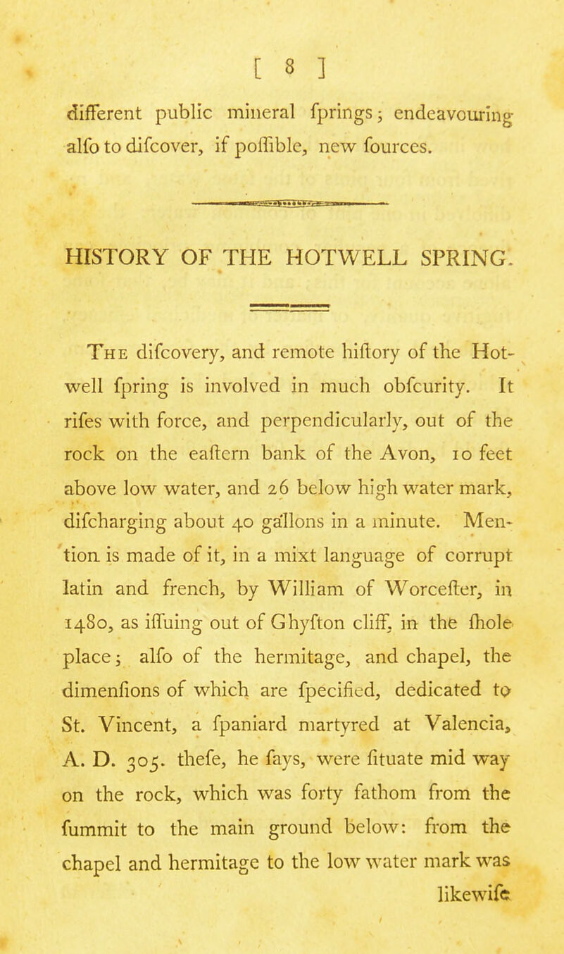 different public mineral fprings; endeavouring- alfo to difcover, if poffible, new fourccs. HISTORY OF THE HOT WELL SPRING. The difcovery, and remote hiftory of the Hot- well fpring is involved in much obfcurity. It rifes with force, and perpendicularly, out of the rock on the eaftern bank of the Avon, 10 feet above low water, and 26 below high water mark, difcharging about 40 gallons in a minute. Men- tion is made of it, in a mixt language of corrupt latin and french, by William of Worcefter, in 1480, as ifTuing out of Ghyfton cliff, in the mole- place j alfo of the hermitage, and chapel, the dimenfions of which are fpecified, dedicated to St. Vincent, a fpaniard martyred at Valencia, A. D. 305. thefe, he fays, were fituate mid way on the rock, which was forty fathom from the fummit to the main ground below: from the chapel and hermitage to the low water mark was likewifc