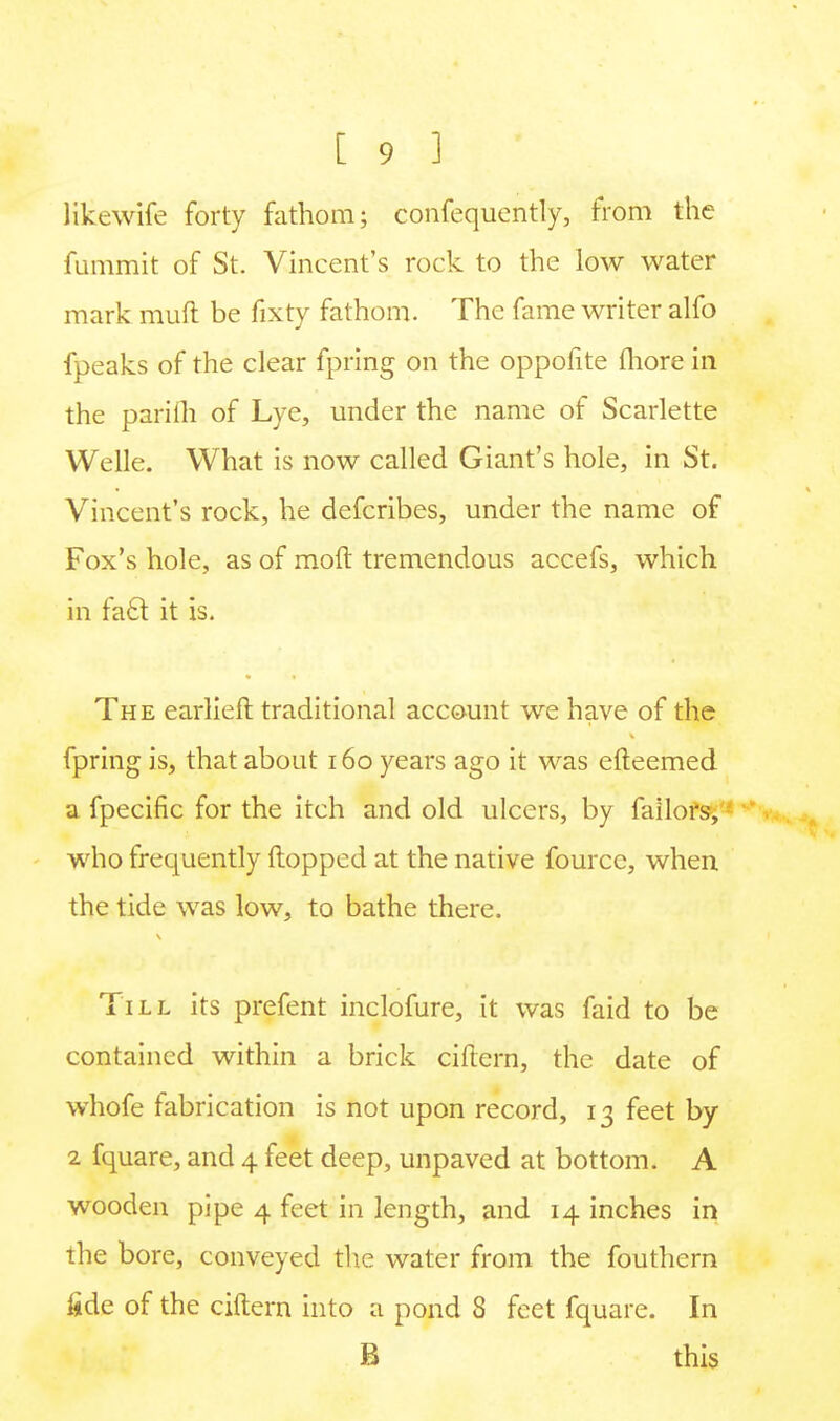 Hkewife forty fathom; confequently, from the fummit of St. Vincent's rock to the low water mark mull be fixty fathom. The fame writer alfo fpeaks of the clear fpring on the oppofite more in the parifh of Lye, under the name of Scarlette Welle. What is now called Giant's hole, in St. Vincent's rock, he defcribes, under the name of Fox's hole, as of moft tremendous accefs, which in fatl it is. The earlieft traditional account we have of the fpring is, that about 160 years ago it was efteemed a fpecific for the itch and old ulcers, by failors, who frequently flopped at the native fource, when the tide was low, to bathe there. Till its prefent inclofure, it was faid to be contained within a brick cittern, the date of whofe fabrication is not upon record, 13 feet by 2 fquare, and 4 feet deep, unpaved at bottom. A wooden pipe 4 feet in length, and 14 inches in the bore, conveyed the water from the fouthern fide of the ciftern into a pond 8 feet fquare. In B this