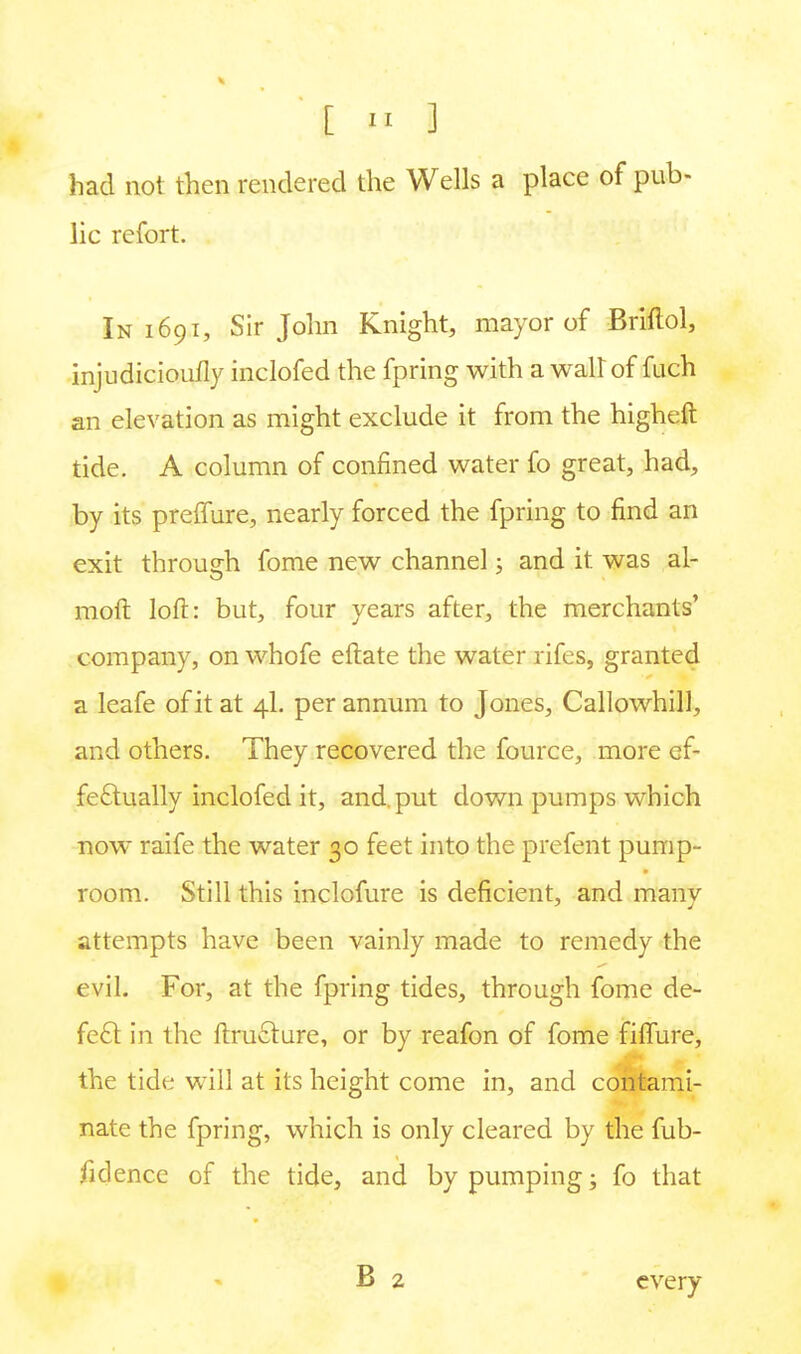 had not then rendered the Wells a place of pub- lic refort. In 1691, Sir John Knight, mayor of Briftol, injudicioufly inclofed the fpring with a wall of fuch an elevation as might exclude it from the higheft tide. A column of confined water fo great, had, by its preffure, nearly forced the fpring to find an exit through fome new channel; and it was al- molt loft: but, four years after, the merchants' company, on whofe eftate the water rifes, granted a leafe of it at 4I. per annum to Jones, Callowhill, and others. They recovered the fource, more ef- fectually inclofed it, and. put down pumps which now raife the water 30 feet into the prefent pump- room. Still this inclofure is deficient, and many attempts have been vainly made to remedy the evil. For, at the fpring tides, through fome de- fect in the ftru£ture, or by reafon of fome filfure, the tide will at its height come in, and contami- nate the fpring, which is only cleared by the fub- fidence of the tide, and by pumping; fo that every