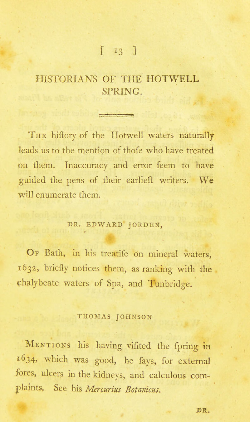 HISTORIANS OF THE HOTWELL SPRING. The hiftory of the Hotwell waters naturally leads us to the mention of thofe who have treated on them. Inaccuracy and error feem to have guided the pens of their earliefl: writers. We will enumerate them. DR. EDWARD JORDEN, Of Bath, in his treatife on mineral waters, 1632, briefly notices them, as ranking with the chalybeate waters of Spa, and Tunbridge. THOMAS JOHNSON Mentions his having vifited the fpring in 1634, which was good, he fays, for external fores, ulcers in the kidneys, and calculous com- plaints, See his Mercurius Botanicus. DR.