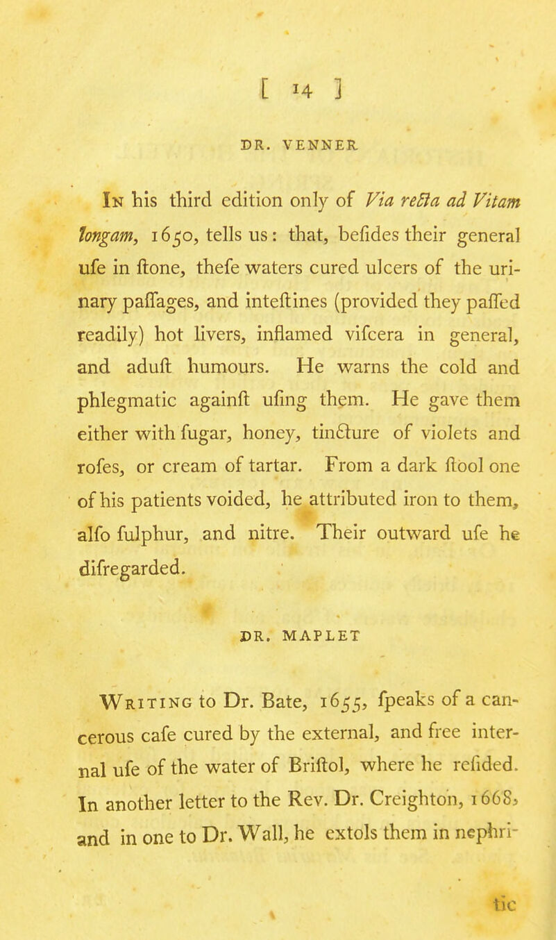 DR. VENNER In his third edition only of Via refta ad Vitam tongam, 1650, tells us: that, befides their general ufe in ftone, thefe waters cured ulcers of the uri- nary paffages, and interlines (provided they paffed readily) hot livers, inflamed vifcera in general, and aduft humours. He warns the cold and phlegmatic againft ufing them. He gave them either with fugar, honey, tincture of violets and rofes, or cream of tartar. From a dark ftool one of his patients voided, he attributed iron to them, alfo fulphur, and nitre. Their outward ufe he difregarded. ■ DR. MAPLET Writing to Dr. Bate, 1655, fpeaks of a can- cerous cafe cured by the external, and free inter- nal ufe of the water of Briftol, where he refided. In another letter to the Rev. Dr. Creighton, 1668, and in one to Dr. Wall, he extols them in nephri- tic