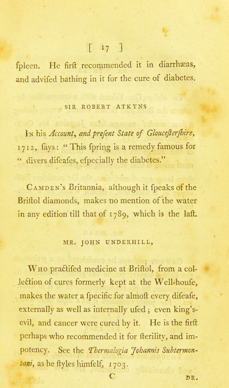 fpleen. He firft recommended it in diarrhseas, and advifed bathing in it for the cure of diabetes. SIR ROBERT ATKYNS In his Account, andpre/ent State of Gloucejlerjhire, 1712, (ays:  This fpring is a remedy famous for  divers difeafes, efpecially the diabetes. Camden's Britannia, although it fpeaks of the Briftol diamonds, makes no mention of the water in any edition till that of 1789, which is the laft. MR. JOHN UNDERHILL, Who pradtifed medicine at Briftol, from a col- Jeciion of cures formerly kept at the Well-houfe, makes the water a fpecific for almoft every difeafe, externally as well as internally ufed j even king's- evil, and cancer were cured by it. He is the firft perhaps who recommended it for fterility, and im- potency. See the Thermalogia Johannis Subtermon- tani> as he ftyles himfelf, 1703. C DR.