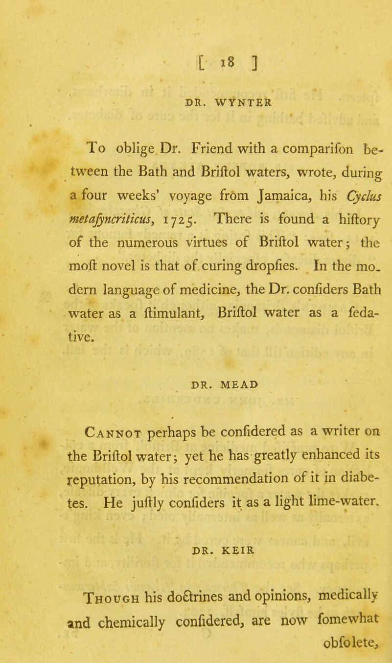 DR. WYNTER To oblige Dr. Friend with a comparifon be- tween the Bath and Briftol waters, wrote, during a four weeks' voyage frOm Jamaica, his Cydus metajyncritkus, 1725. There is found a hiftory of the numerous virtues of Briftol water; the moft novel is that of curing dropfies. In the mo- dern language of medicine, the Dr. confiders Bath water as a ftimulant, Briftol water as a feda- tive. DR. MEAD Cannot perhaps be confidered as a writer on the Briftol water; yet he has greatly enhanced its reputation, by his recommendation of it in diabe- tes. He juftly confiders it as a light lime-water. DR. KEIR Though his do&rines and opinions, medically and chemically confidered, are now fomewhat obfolete,