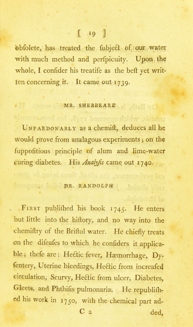 ©bfolete, has treated the fubjeft of our water with much method and perfpicuity. Upon the whole, I confider his treatife as the beft yet writ- ten concerning it. It came out 1739. MR. SHEBBEARE | Unpardonably as a chemift, deduces all he would prove from analagous experiments; on the fuppofitious principle of alum and lime-water curing diabetes. His Analyfis came out 1740. DR. RANDOLPH First publifhed his book 1745. He enters but little into the hiftory, and no way into the chemiftry of the Briftol water. He chiefly treats on the difeafes to which he confiders it applica- ble ; thefe are: Hetric fever, Hemorrhage, Dy- fentery, Uterine bleedings, Hectic from increafed circulation, Scurvy, Hectic from ulcer, Diabetes, Gleets, and Phthifis pulmonaria. He republifli- cd his work in 1750, with the chemical part ad- C 2 ded,