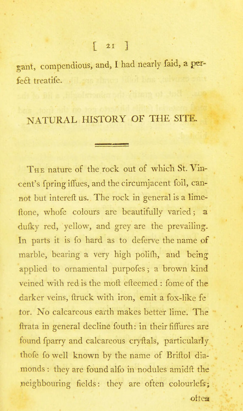 rant, compendious, and, I had nearly faid, a per- fect treatife. , NATURAL HISTORY OF THE SITE. The nature of the rock out of which St. Vin- cent's fpring iffues, and the circumjacent foil, can- not but intereft us. The rock in general is a lime- ftone, whofe colours are beautifully varied; a dulky red, yellow, and grey are the prevailing. In parts it is fo hard as to deferve the name of marble, bearing a very high polifh, and being applied to ornamental purpofes; a brown kind veined with red is the moft efteemed : fome of the darker veins, (truck with iron, emit a fox-like fe tor. No calcareous earth makes better lime. The ftrata in general decline fouth: in their figures are found fparry and calcareous cryftals, particularly thofe fo well known by the name of Briftol dia- monds : they are found alfo in nodules amidft the neighbouring fields: they are often colourlefs; oftea