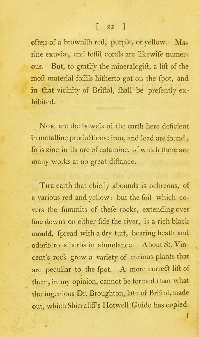 often of a brownilh red, purple, or yellow. Ma- rine exuviae, and foffil corals are likewife numer- ous. But, to gratify the mineralogift, a lift of the moil: material foffils hitherto got on the fpot, and in that vicinity of Briftol, mall be prefently ex- hibited. Nor are the bowels of the earth here deficient in metalline productions: iron, and lead are found; fo is zinc in its ore of calamine, of which there are many works at no great diftance. The earth that chiefly abounds is ochreous, of a various red and yellow: but the foil which co- vers the fummits of thefe rocks, extending over fine downs on either fide the river, is a rich black mould, fpread with a dry turf, bearing heath and odoriferous herbs in abundance. About St. Vin- cent's rock grow a variety of curious plants that are peculiar to the fpot. A more correct lift of them, in my opinion, cannot be formed than what the ingenious Dr. Broughton, late of Briftol,made out, whichShiercliffs Hotwell Guide has copied, I