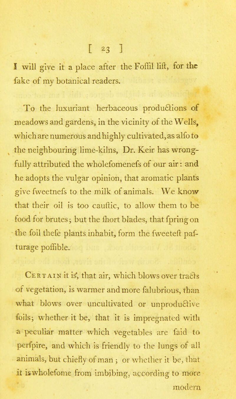 [ ?3 1 I will give it a place after the Foffil lift, for the fake of my botanical readers. To the luxuriant herbaceous productions of meadows and gardens, in the vicinity of the Wells, which are numerous and highly cultivated, as alfo to the neighbouring lime-kilns, Dr. Keir has wrong- fully attributed the wholefomenefs of our air: and he adopts the vulgar opinion, that aromatic plants give fweetnefs to the milk of animals. We know that their oil is too cauftic, to allow them to be food for brutes; but the fhort blades, that fpringon the foil thefe plants inhabit, form the fweeteft paf- turage poffible. Certain it is*, that air, which blows over tracts of vegetation, is warmer and more falubrious, than what blows over uncultivated or unproductive foils; whether it be, that it is impregnated with a peculiar matter which vegetables are faid to perfpire, and which is friendly to the lungs of all animals, but chiefly of man ; or whether it be, thai it iswholefome from imbjbing; according to more modern