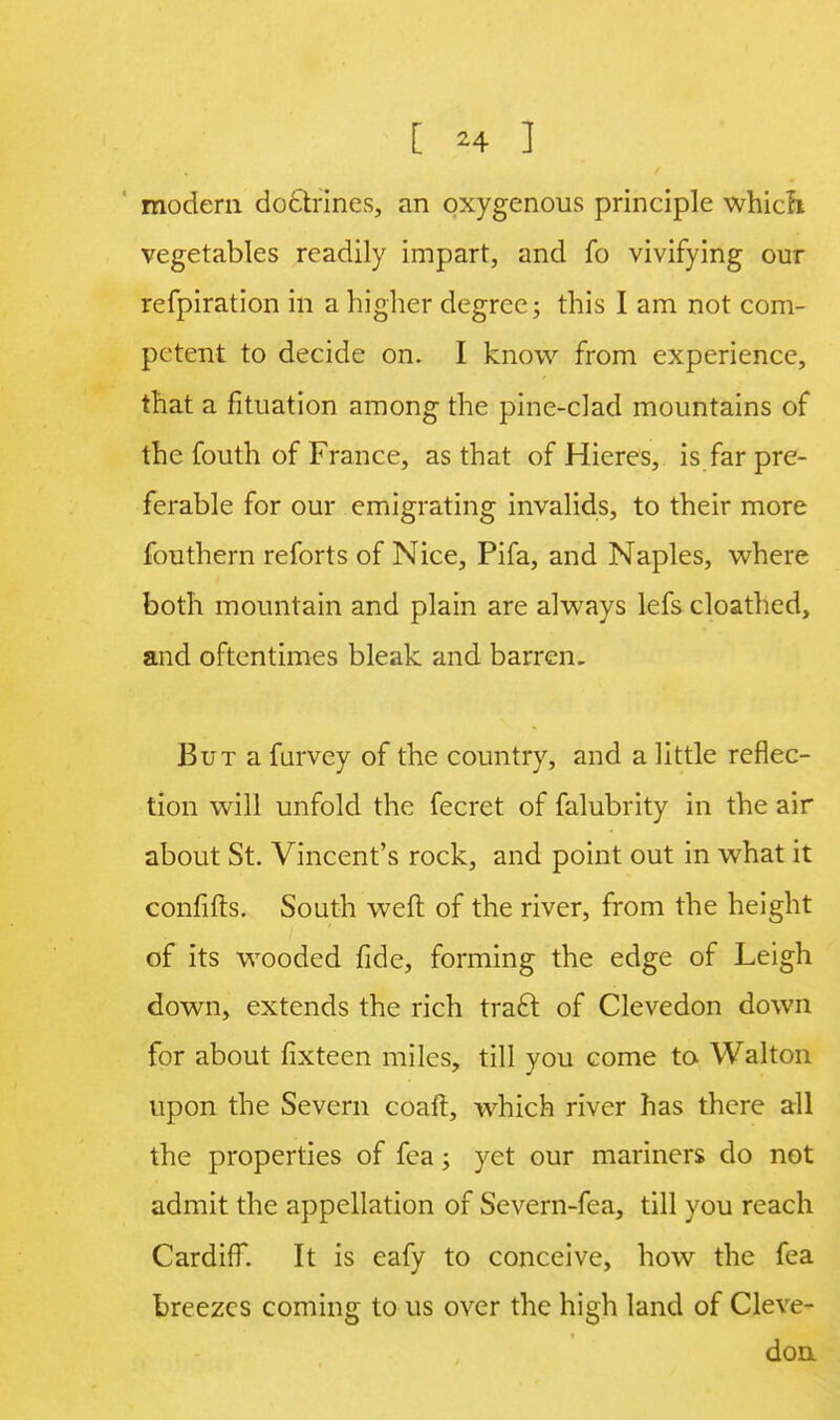 [ *4 ] modern doctrines, an oxygenous principle which vegetables readily impart, and fo vivifying our refpiration in a higher degree; this I am not com- petent to decide on. I know from experience, that a fituation among the pine-clad mountains of the fouth of France, as that of Hieres, is far pre- ferable for our emigrating invalids, to their more fouthern reforts of Nice, Pifa, and Naples, where both mountain and plain are always lefs cloathed, and oftentimes bleak and barren. But a furvey of the country, and a little reflec- tion will unfold the fecret of falubrity in the air about St. Vincent's rock, and point out in what it confifts. South weft of the river, from the height of its wooded fide, forming the edge of Leigh down, extends the rich tract, of Clevedon down for about fixteen miles, till you come to Walton upon the Severn coaft, which river has there all the properties of fea; yet our mariners do not admit the appellation of Sevem-fea, till you reach Cardiff. It is eafy to conceive, how the fea breezes coming to us over the high land of Cleve- don