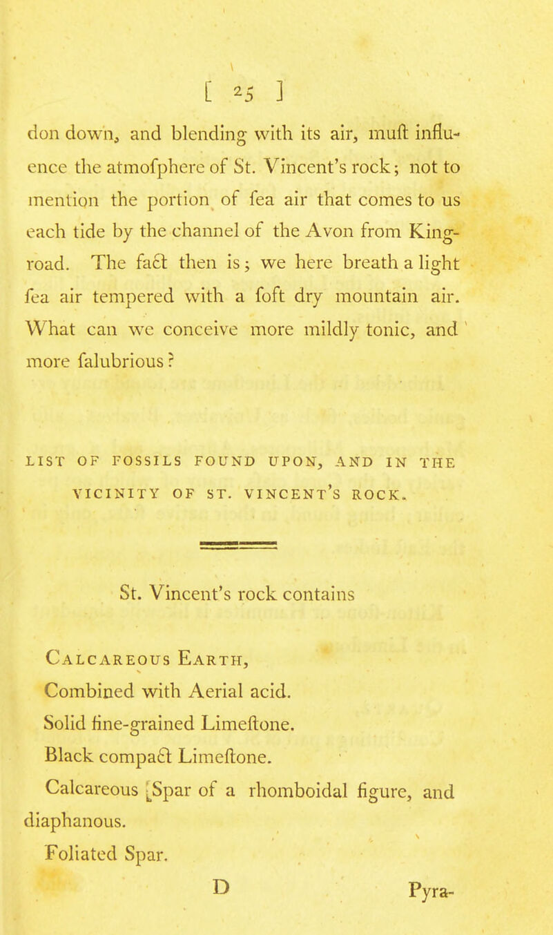 [ *5 ] don down, and blending with its air, muft influ- ence the atmofphere of St. Vincent's rock; not to mention the portion of fea air that comes to us each tide by the channel of the Avon from King- road. The fact then is; we here breath a light fea air tempered with a foft dry mountain air. What can we conceive more mildly tonic, and more falubrious? LIST OF FOSSILS FOUND UPON, AND IN THE VICINITY OF ST. VINCENTS ROCK. St. Vincent's rock contains Calcareous Earth, Combined with Aerial acid. Solid fine-grained Limeftone. Black compacr Limeftone. Calcareous [Spar of a rhomboidal figure, and diaphanous. Foliated Spar. D Pyra-