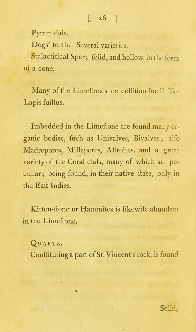 [ *6 ] Pyramidals. Dogs' teeth. Several varieties. Stalactitical Spar; folid, and hollow in the form or a cone. Many of the Limeftones on collifion fmell like Lapis fuillus. Imbedded in the Limeftone are found many or- ganic bodies, fuch as Univalves, Bivalves; alfo Madrepores, Millepores, Aftroites, and a great variety of the Coral clafs, many of which are pe- culiar; being found, in their native ftate, only in the Eaft Indies. Kitton-ftone or Hammites is likewife abundant in the Limeftone. Quartz, Conftitutinga part of St. Vincent's rock, is found « Solid,