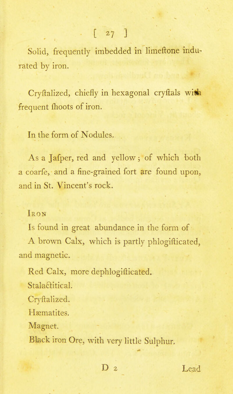 [ *7 ] Solid, frequently imbedded in limeftone indu- rated by iron. Cryftalized, chiefly in hexagonal cryftals with frequent fhoots of iron. In the form of Nodules. As a Jafper, red and yellow; of which both a coarfe, and a fine-grained fort are found upon, and in St. Vincent's rock. Iron Is found in great abundance in the form of A brown Calx, which is partly phlogifticated, and magnetic. Red Calx, more dephlogifticated. Stalaclitical. Cryftalized. Haematites. Magnet. Black iron Ore, with very little Sulphur. Lead