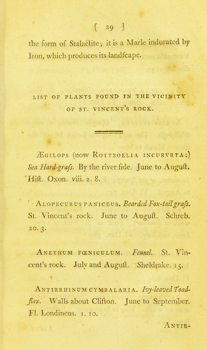 [ *9 1 the form of Stala&ite; it is a Marie indurated by Iron, which produces its laudfcape. list of plants found in the vicinity of st. Vincent's rock. ^Egilops (now Rottboelia incurvrta;) Sea Hard-grafs. By the river fide. June to Auguft. Hift. Oxon. viii. 2. 8. Alopecurus paniceus. Bearded Fox-tailgrafs. St. Vincent's rock. June to Auguft. Schreb. 20.3. Anethum fceniculum. Fennel. St. Vin- cent's rock. July and Auguft. Sheldrake. 15. • Antirrhinum cymbalaria. Ivy-leaved Toad- fay. Walls about Clifton. June to September. FJ. Londinens. 1. 10. Antir-