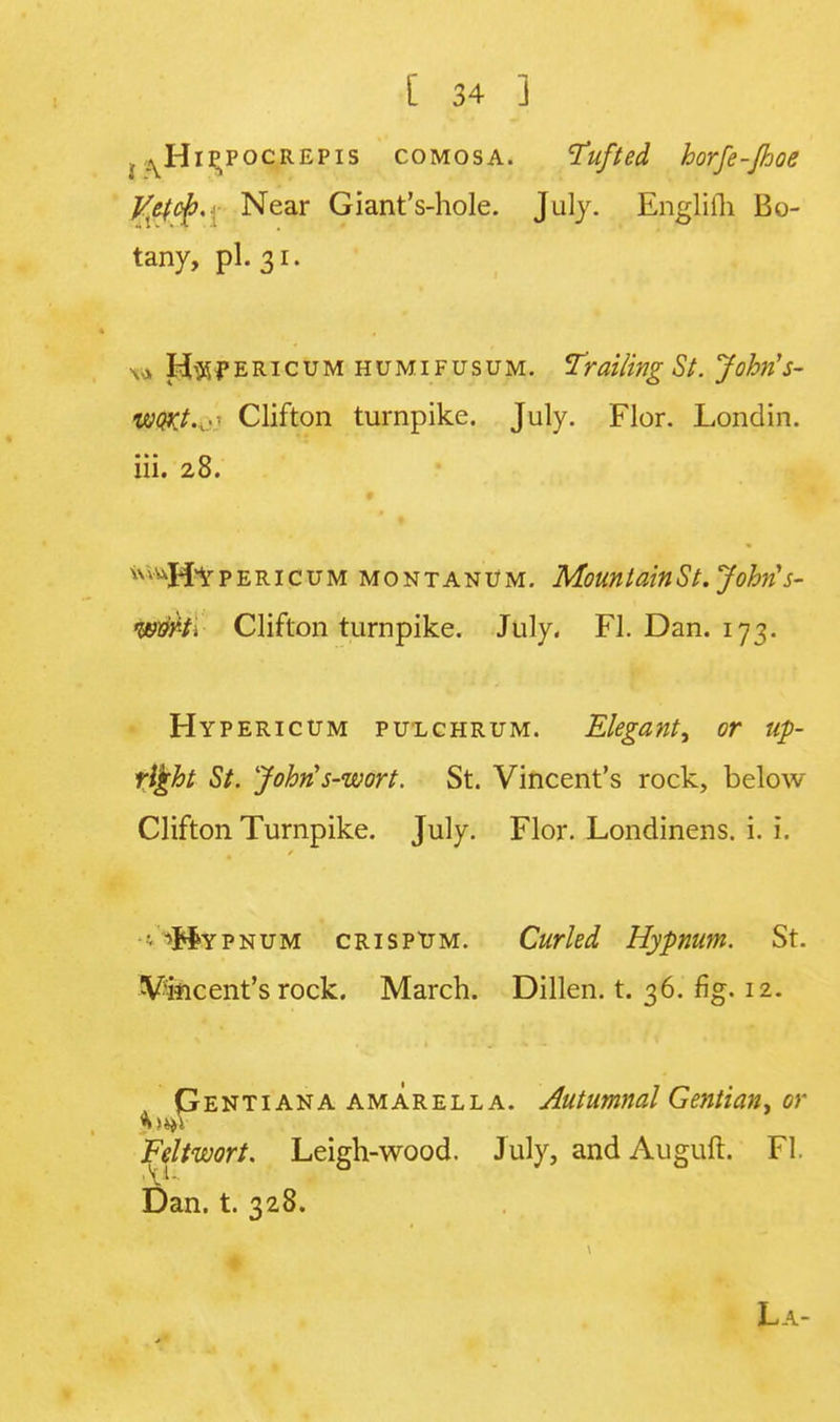 , ^Hip^pocrepis comosa. Tufted borfe-Jhoe JSttep'i Near Giant's-hole. July. Englifli Bo- tany, pi. 31. 1 Hypericum humifusum. Trailing St. Johris- woxt.r- Clifton turnpike. July. Flor. Londin. iii. 28. ^Hypericum montanum. MountainSt. John's- wvki Clifton turnpike. July. Fl. Dan. 173. Hypericum pulchrum. Elegant, or up- right St. Johris-wort. St. Vincent's rock, below Clifton Turnpike. July. Flor. Londinens. i. i. • 'Mypnum CRisptJM. Curled Hypnum. St. Vincent's rock. March. Dillen. t. 36. fig. 12. Pentiana amarella. Autumnal Gentian, or Feltwort. Leigh-wood. July, and Auguft. Fl. Dan. t. 328.