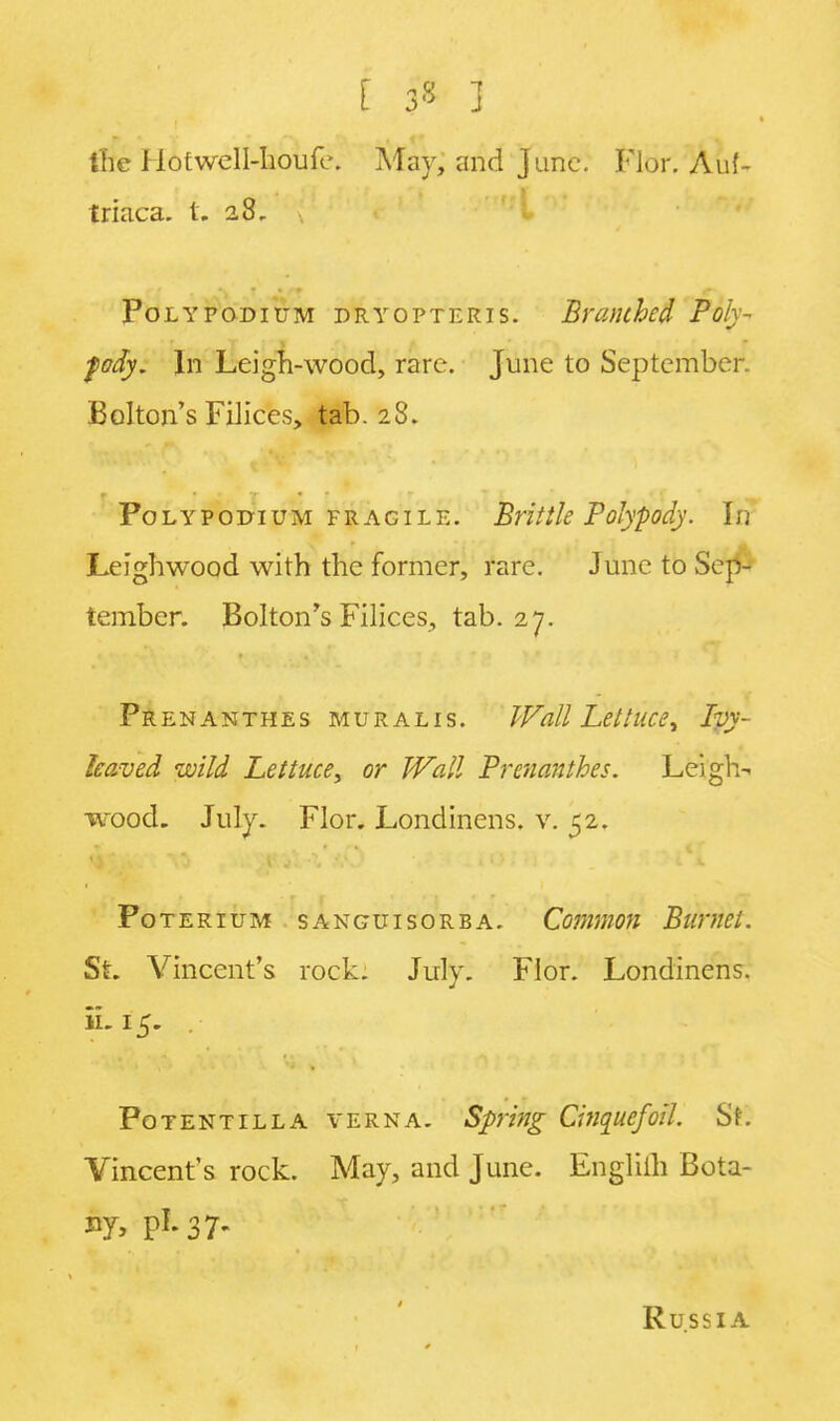 the Ilotwell-houiV. May, and June. Flor. Auf- triaca. t. 28- Poly podium dryopteris. Branched Poly- fody. In Leigh-wood, rare. June to September. Bolton's Filices, tab. 28. Polypodium fragile. Brittle Polypody. In Leighwood with the former, rare. June to Sep- tember. Bolton's Filices, tab. 27. Prenanthes muralis. Wall Lettuce ^ Ivy- leaved wild Lettuce, or Wall Prenanthes. Leigh- wood. July. Flor. Londinens. v. 52. POTERIUM SANGUISORBA. Common BuMCi. St. Vincent's rock. July. Flor. Londinens. ii.15. . Potent ill a verna. Spring Cinque/oil. St. Vincent's rock. May, and June. Engliih Bota- ny, pi. 37. Russia