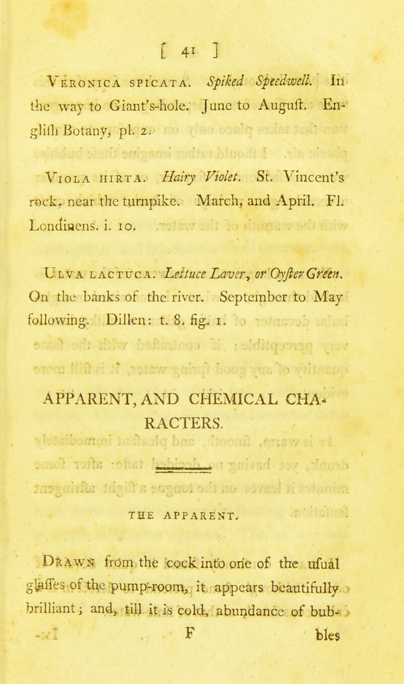 Veronica s pi cat a. Spiked Speedwell. In the way to Giant's-hole. June to Auguft. En- glifll Botany, pi. 2, Viola hirta. Hairy Violet. Si. Vincent's rock- near the turnpike. March, and April. FJ. Londmens. i. 10. Ulva lactuca. Lettuce Laver, of OyfierGfeen. On the banks of the river. September to May following. Dillon: t. 8. fig. i. APPARENT, AND CHEMICAL CHA- RACTERS. THE APPARENT* Drawn from the cock into one of the ufual g&ffes of the pump-room, it appears beautifully brilliant • and, till it is cold, abundance of bub- F bles