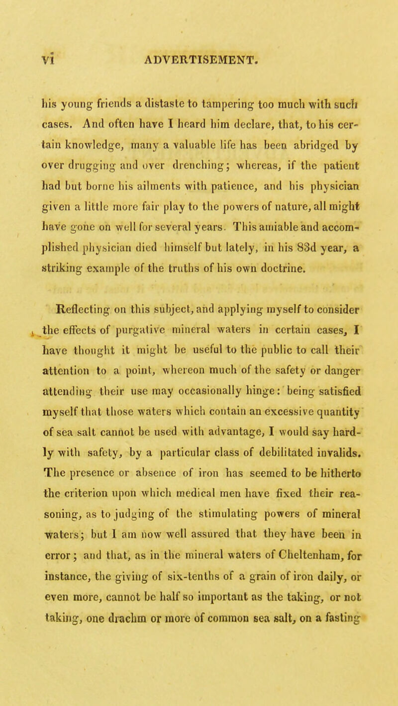 his young friends a distaste to tampering too much with such cases. And often have I heard him declare, that, to his cer- tain knowledge, many a valuable life has heen abridged by over drugging and over drenching; whereas, if the patient had but borne his ailments with patience, and his physician given a little more fair play to the powers of nature, all might have gone on well for several years. Tbis amiable and accom- plished physician died himself but lately, in his 83d year, a striking example of the truths of his own doctrine. Reflecting on this subject, and applying myself to consider the effects of purgative mineral waters in certain cases, I have thought it might be useful to the public to call their attention to a point, whereon much of the safety or danger attending their use may occasionally hinge: being satisfied myself that those waters which contain an excessive quantity of sea salt cannot be used with advantage, I would say hard- ly with safety, by a particular class of debilitated invalids. The presence or absence of iron has seemed to be hitherto the criterion upon which medical men have fixed their rea- soning, as to judging of the stimulating powers of mineral waters; but 1 am now well assured that they have been in error; and that, as in the mineral waters of Cheltenham, for instance, the giving of six-tenths of a grain of iron daily, or even more, cannot he half so important as the taking, or not taking, one drachm or more of common sea salt, on a fasting