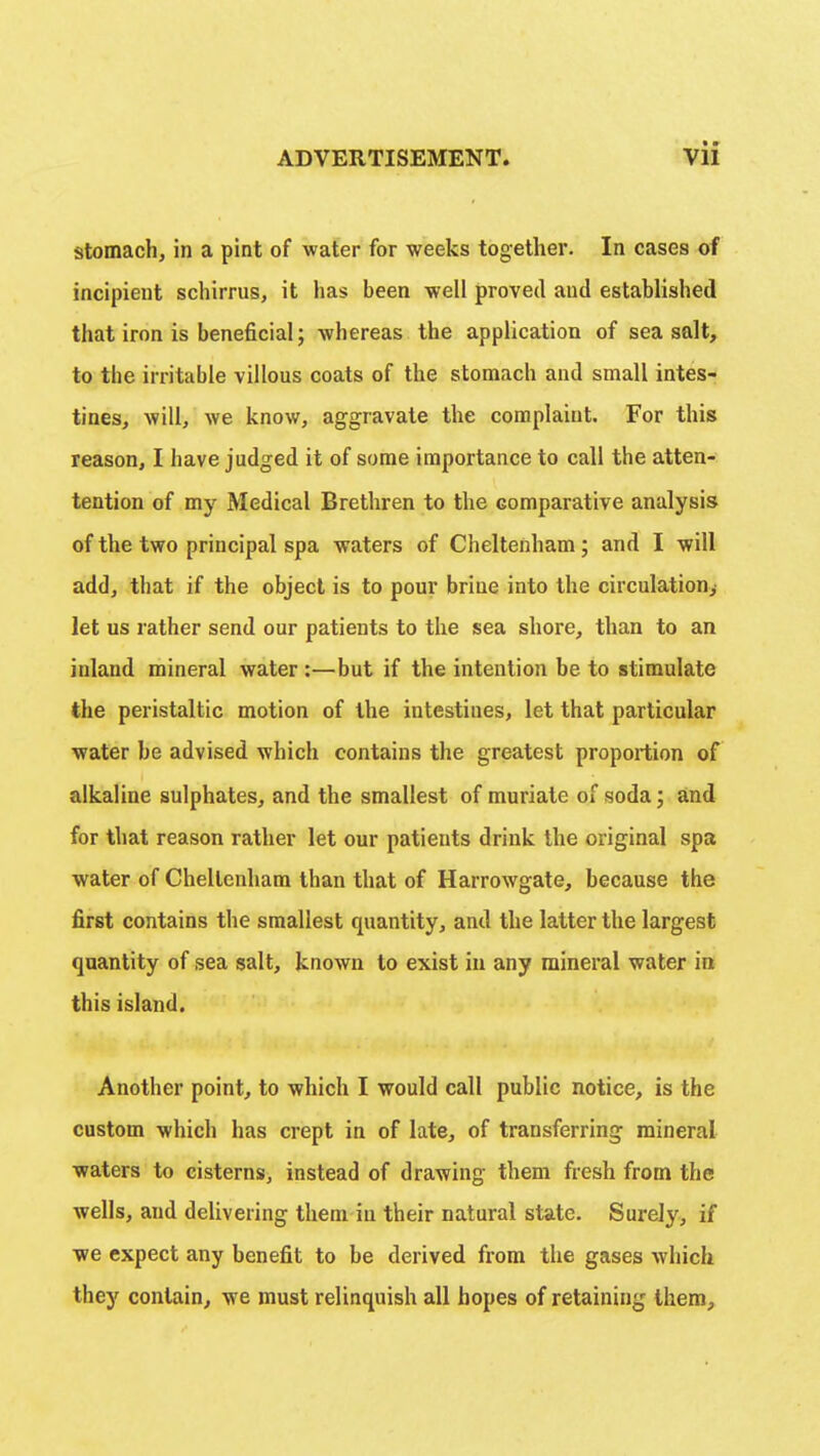 stomach, in a pint of water for weeks together. In cases of incipient schirrus, it has been well proved aud established that iron is beneficial; whereas the application of sea salt, to the irritable villous coats of the stomach and small intes- tines, will, we know, aggravate the complaint. For this reason, I have judged it of some importance to call the atten- tention of my Medical Brethren to the comparative analysis of the two principal spa waters of Cheltenham; and I will add, that if the object is to pour brine into the circulation, let us rather send our patients to the sea shore, than to an inland mineral water :—but if the intention be to stimulate the peristaltic motion of the intestines, let that particular water be advised which contains the greatest proportion of alkaline sulphates, and the smallest of muriate of soda; and for that reason rather let our patients drink the original spa water of Cheltenham than that of Harrowgate, because the first contains the smallest quantity, and the latter the largest quantity of sea salt, known to exist in any mineral water in this island. Another point, to which I would call public notice, is the custom which has crept in of late, of transferring mineral waters to cisterns, instead of drawing them fresh from the wells, and delivering them in their natural state. Surely, if we expect any benefit to be derived from the gases which they contain, we must relinquish all hopes of retaining them,