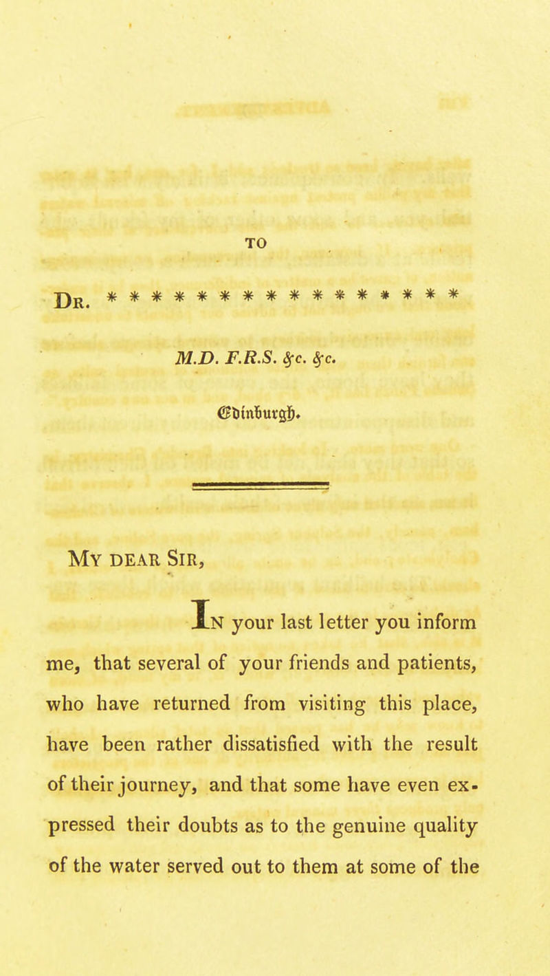 J)R< **************** M.D. F.R.S. Sfc. Sfc. My deau Sir, In your last letter you inform me, that several of your friends and patients, who have returned from visiting this place, have been rather dissatisfied with the result of their journey, and that some have even ex- pressed their doubts as to the genuine quality of the water served out to them at some of the