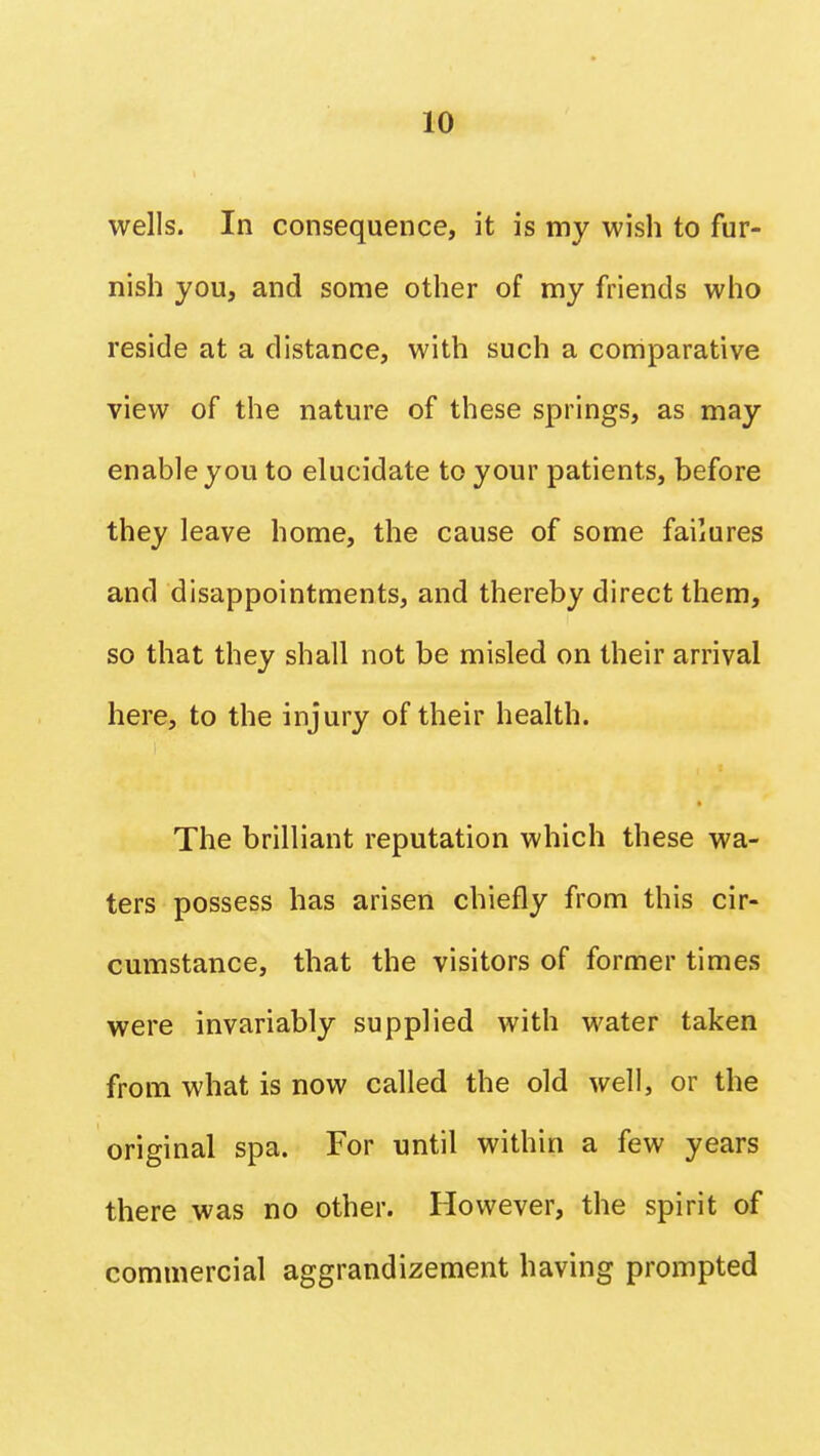 wells. In consequence, it is my wish to fur- nish you, and some other of my friends who reside at a distance, with such a comparative view of the nature of these springs, as may enable you to elucidate to your patients, before they leave home, the cause of some failures and disappointments, and thereby direct them, so that they shall not be misled on their arrival here, to the injury of their health. The brilliant reputation which these wa- ters possess has arisen chiefly from this cir- cumstance, that the visitors of former times were invariably supplied with water taken from what is now called the old well, or the original spa. For until within a few years there was no other. However, the spirit of commercial aggrandizement having prompted