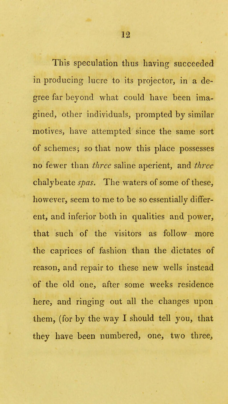 This speculation thus having succeeded in producing lucre to its projector, in a de- gree far beyond what could have been ima- gined, other individuals, prompted by similar motives, have attempted since the same sort of schemes; so that now this place possesses no fewer than three saline aperient, and three chalybeate spas. The waters of some of these, however, seem to me to be so essentially differ- ent, and inferior both in qualities and power, that such of the visitors as follow more the caprices of fashion than the dictates of reason, and repair to these new wells instead of the old one, after some weeks residence here, and ringing out all the changes upon them, (for by the way I should tell you, that they have been numbered, one, two three,