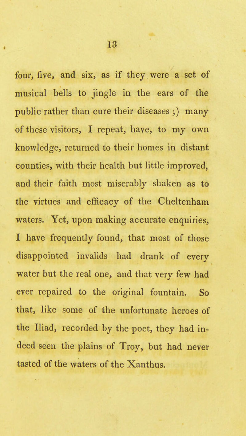 » four, five, and six, as if they were a set of musical bells to jingle in the ears of the public rather than cure their diseases ;) many of these visitors, I repeat, have, to my own knowledge, returned to their homes in distant counties, with their health but little improved, and their faith most miserably shaken as to the virtues and efficacy of the Cheltenham waters. Yet, upon making accurate enquiries, I have frequently found, that most of those disappointed invalids had drank of every water but the real one, and that very few had ever repaired to the original fountain. So that, like some of the unfortunate heroes of the Iliad, recorded by the poet, they had in- deed seen the plains of Troy, but had never tasted of the waters of the Xanthus.