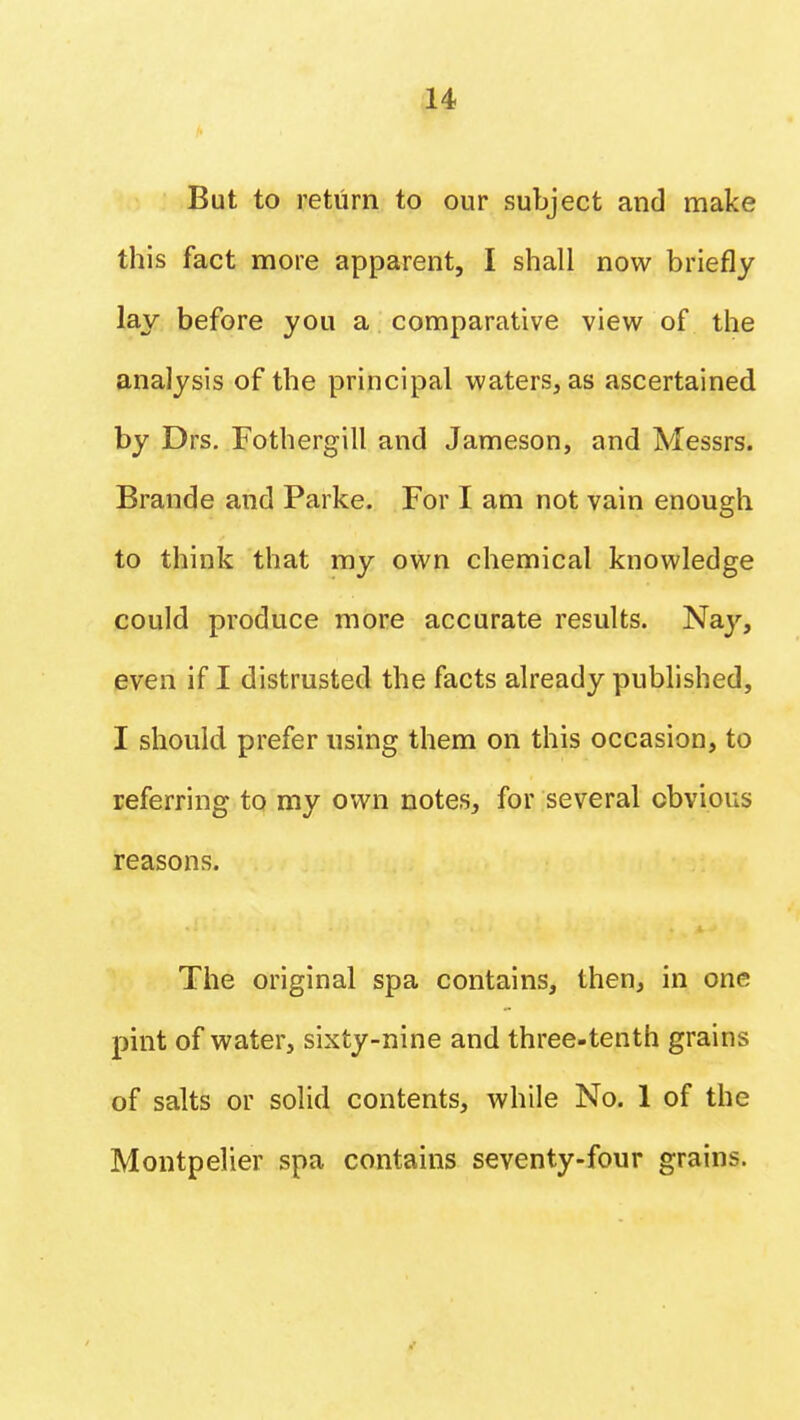 But to return to our subject and make this fact more apparent, I shall now briefly lay before you a comparative view of the analysis of the principal waters, as ascertained by Drs. Fothergill and Jameson, and Messrs. Brande and Parke. For I am not vain enough to think that my own chemical knowledge could produce more accurate results. Nay, even if I distrusted the facts already published, I should prefer using them on this occasion, to referring to my own notes, for several obvious reasons. The original spa contains, then, in one pint of water, sixty-nine and three-tenth grains of salts or solid contents, while No. 1 of the Montpelier spa contains seventy-four grains.